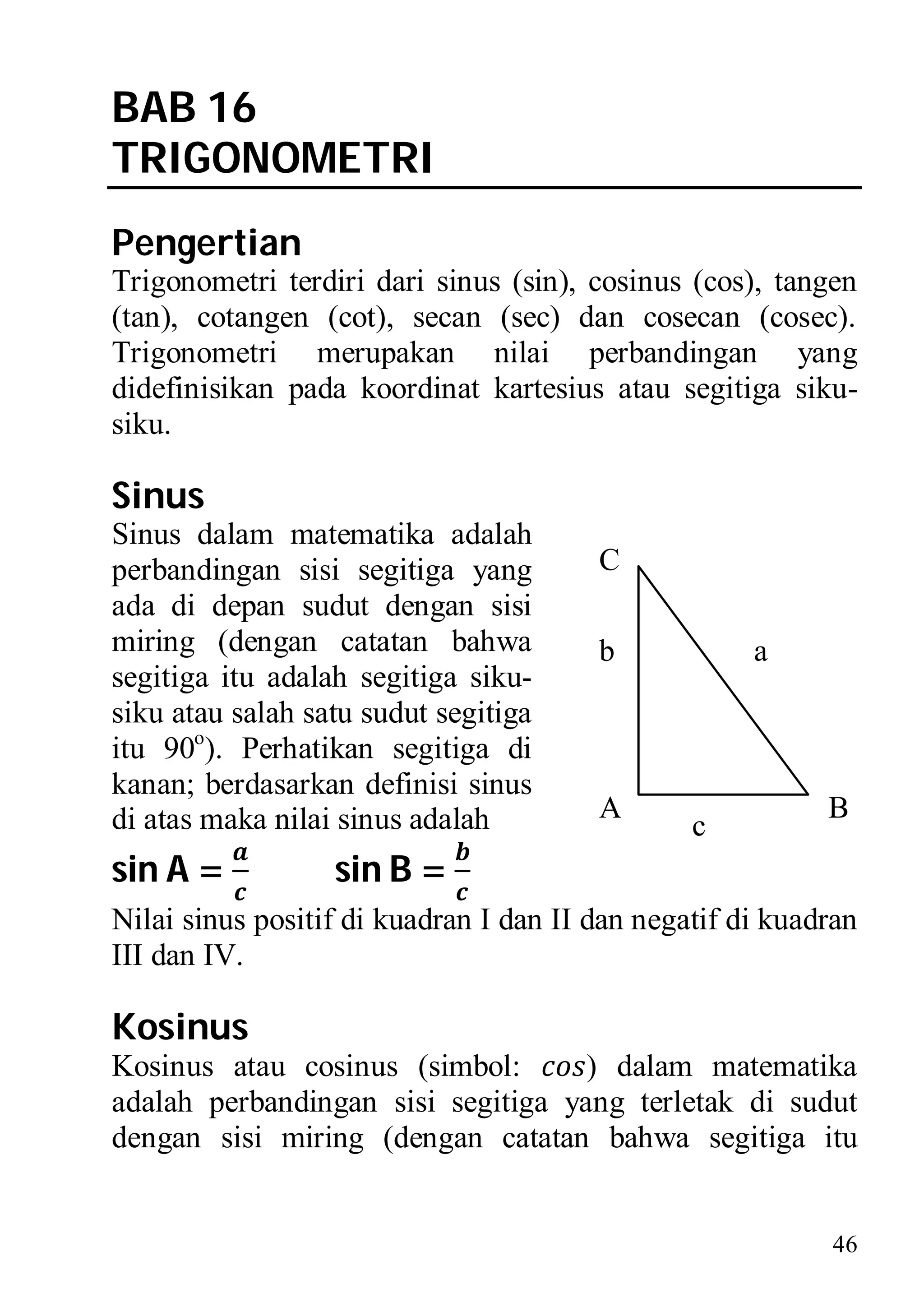 BAB 16
TRIGONOMETRI
Pengertian
Trigonometri terdiri dari sinus (sin), cosinus (cos), tangen
(tan), cotangen (cot), secan (sec) dan cosecan (cosec).
Trigonometri merupakan nilai perbandingan yang
didefinisikan pada koordinat kartesius atau segitiga siku-
siku.

Sinus
Sinus dalam matematika adalah
perbandingan sisi segitiga yang         C
ada di depan sudut dengan sisi
miring (dengan catatan bahwa            b            a
segitiga itu adalah segitiga siku-
siku atau salah satu sudut segitiga
itu 90o). Perhatikan segitiga di
kanan; berdasarkan definisi sinus
di atas maka nilai sinus adalah         A                  B
                                                c
sin A =           sin B =
Nilai sinus positif di kuadran I dan II dan negatif di kuadran
III dan IV.

Kosinus
Kosinus atau cosinus (simbol:       ) dalam matematika
adalah perbandingan sisi segitiga yang terletak di sudut
dengan sisi miring (dengan catatan bahwa segitiga itu


                                                           46
 