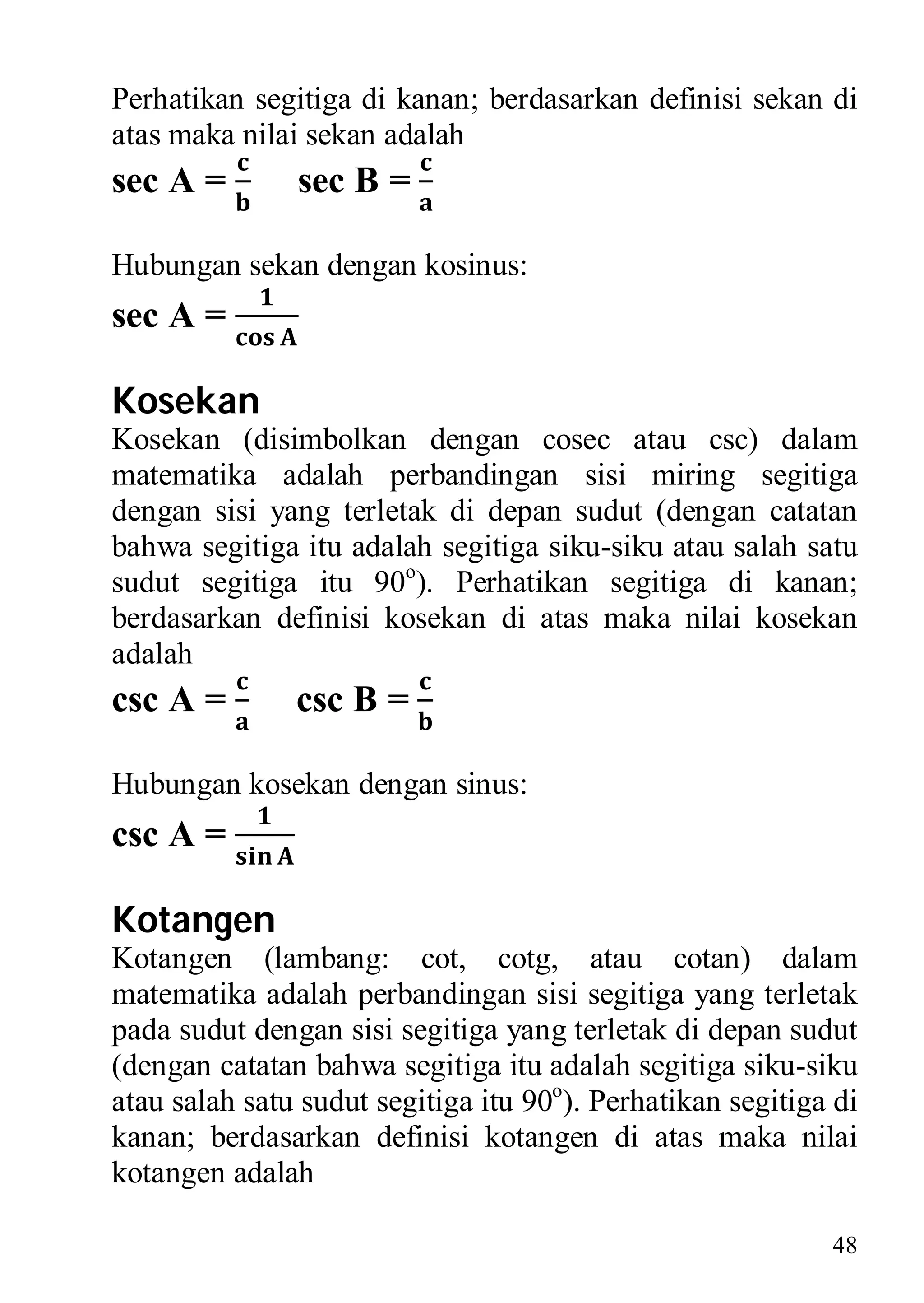 Perhatikan segitiga di kanan; berdasarkan definisi sekan di
atas maka nilai sekan adalah
sec A =        sec B =

Hubungan sekan dengan kosinus:
sec A =

Kosekan
Kosekan (disimbolkan dengan cosec atau csc) dalam
matematika adalah perbandingan sisi miring segitiga
dengan sisi yang terletak di depan sudut (dengan catatan
bahwa segitiga itu adalah segitiga siku-siku atau salah satu
sudut segitiga itu 90o). Perhatikan segitiga di kanan;
berdasarkan definisi kosekan di atas maka nilai kosekan
adalah
csc A =        csc B =

Hubungan kosekan dengan sinus:
csc A =

Kotangen
Kotangen (lambang: cot, cotg, atau cotan) dalam
matematika adalah perbandingan sisi segitiga yang terletak
pada sudut dengan sisi segitiga yang terletak di depan sudut
(dengan catatan bahwa segitiga itu adalah segitiga siku-siku
atau salah satu sudut segitiga itu 90o). Perhatikan segitiga di
kanan; berdasarkan definisi kotangen di atas maka nilai
kotangen adalah

                                                            48
 