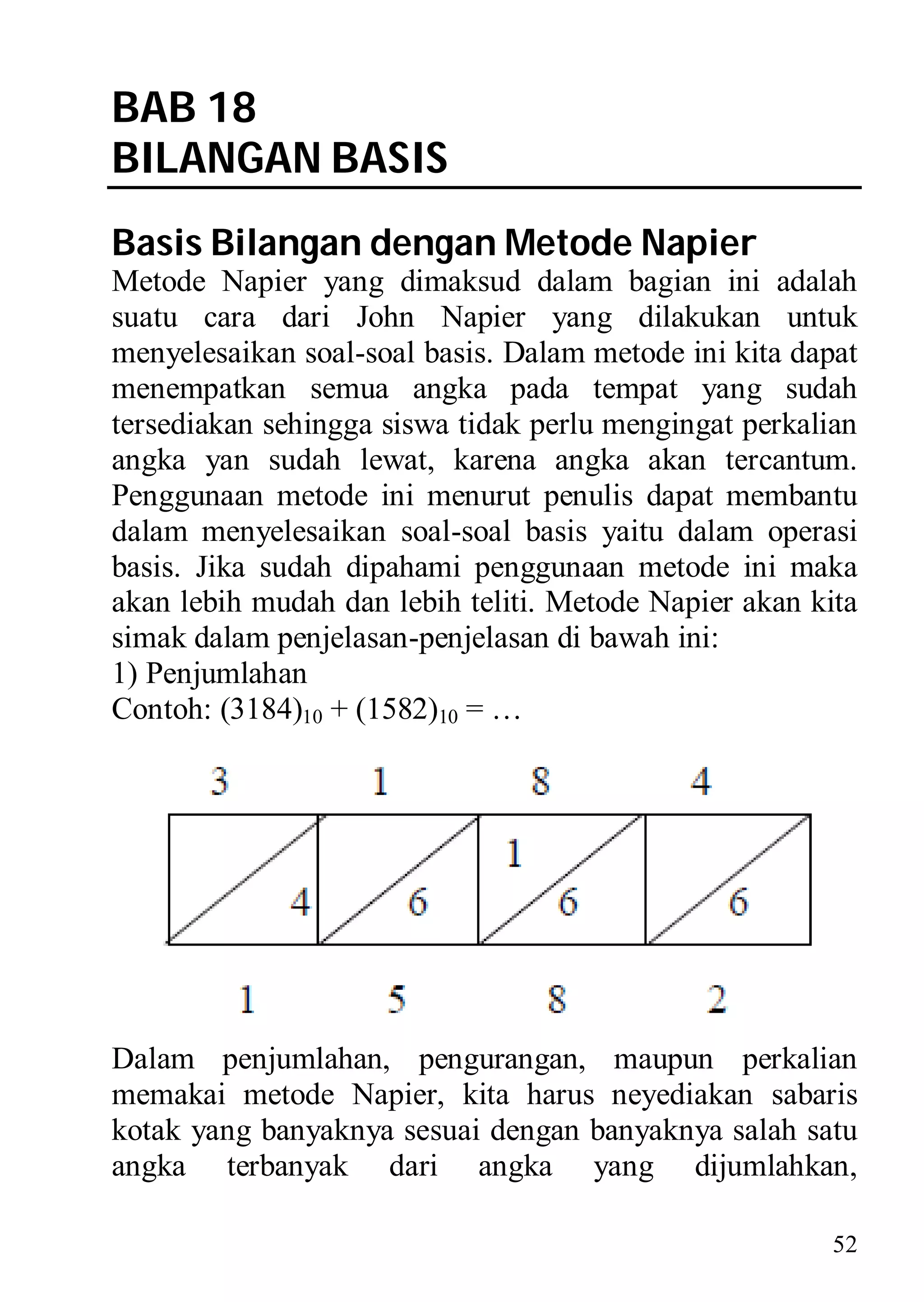 BAB 18
BILANGAN BASIS
Basis Bilangan dengan Metode Napier
Metode Napier yang dimaksud dalam bagian ini adalah
suatu cara dari John Napier yang dilakukan untuk
menyelesaikan soal-soal basis. Dalam metode ini kita dapat
menempatkan semua angka pada tempat yang sudah
tersediakan sehingga siswa tidak perlu mengingat perkalian
angka yan sudah lewat, karena angka akan tercantum.
Penggunaan metode ini menurut penulis dapat membantu
dalam menyelesaikan soal-soal basis yaitu dalam operasi
basis. Jika sudah dipahami penggunaan metode ini maka
akan lebih mudah dan lebih teliti. Metode Napier akan kita
simak dalam penjelasan-penjelasan di bawah ini:
1) Penjumlahan
Contoh: (3184)10 + (1582)10 = …




Dalam penjumlahan, pengurangan, maupun perkalian
memakai metode Napier, kita harus neyediakan sabaris
kotak yang banyaknya sesuai dengan banyaknya salah satu
angka terbanyak dari angka yang dijumlahkan,

                                                        52
 