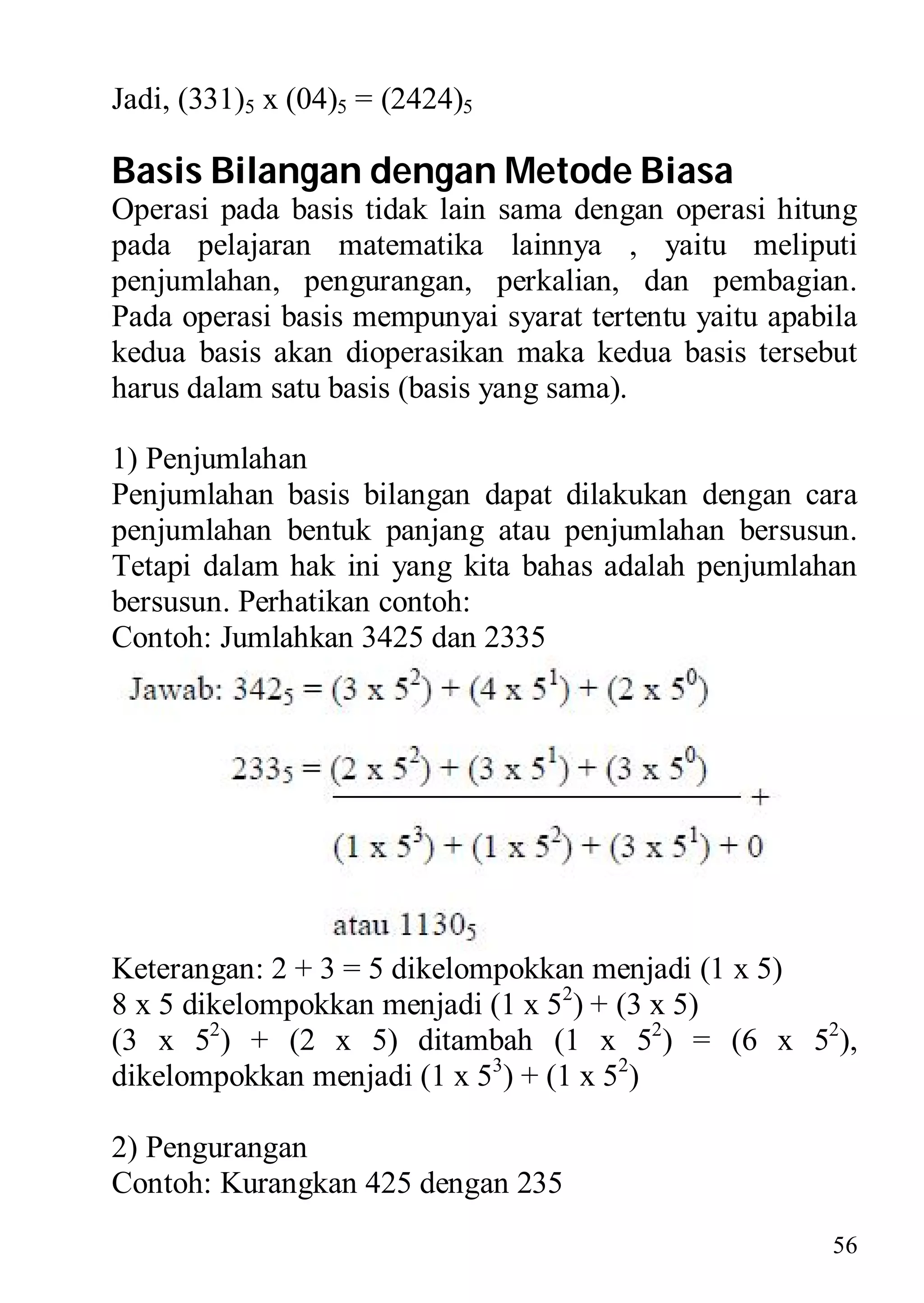 Jadi, (331)5 x (04)5 = (2424)5

Basis Bilangan dengan Metode Biasa
Operasi pada basis tidak lain sama dengan operasi hitung
pada pelajaran matematika lainnya , yaitu meliputi
penjumlahan, pengurangan, perkalian, dan pembagian.
Pada operasi basis mempunyai syarat tertentu yaitu apabila
kedua basis akan dioperasikan maka kedua basis tersebut
harus dalam satu basis (basis yang sama).

1) Penjumlahan
Penjumlahan basis bilangan dapat dilakukan dengan cara
penjumlahan bentuk panjang atau penjumlahan bersusun.
Tetapi dalam hak ini yang kita bahas adalah penjumlahan
bersusun. Perhatikan contoh:
Contoh: Jumlahkan 3425 dan 2335




Keterangan: 2 + 3 = 5 dikelompokkan menjadi (1 x 5)
8 x 5 dikelompokkan menjadi (1 x 52) + (3 x 5)
(3 x 52) + (2 x 5) ditambah (1 x 52) = (6 x 52),
dikelompokkan menjadi (1 x 53) + (1 x 52)

2) Pengurangan
Contoh: Kurangkan 425 dengan 235
                                                        56
 