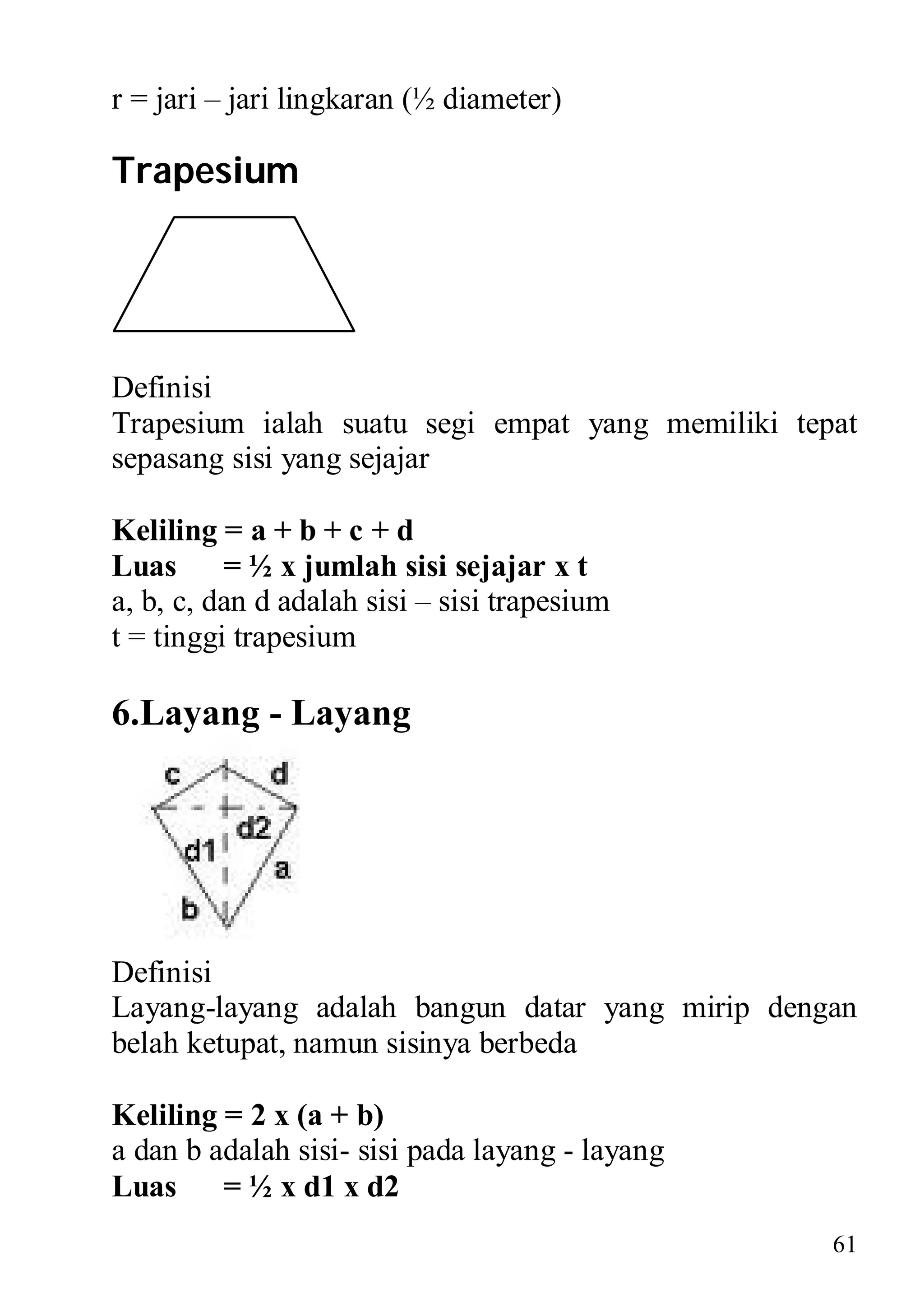 r = jari – jari lingkaran (½ diameter)

Trapesium




Definisi
Trapesium ialah suatu segi empat yang memiliki tepat
sepasang sisi yang sejajar

Keliling = a + b + c + d
Luas = ½ x jumlah sisi sejajar x t
a, b, c, dan d adalah sisi – sisi trapesium
t = tinggi trapesium

6.Layang - Layang




Definisi
Layang-layang adalah bangun datar yang mirip dengan
belah ketupat, namun sisinya berbeda

Keliling = 2 x (a + b)
a dan b adalah sisi- sisi pada layang - layang
Luas = ½ x d1 x d2
                                                  61
 