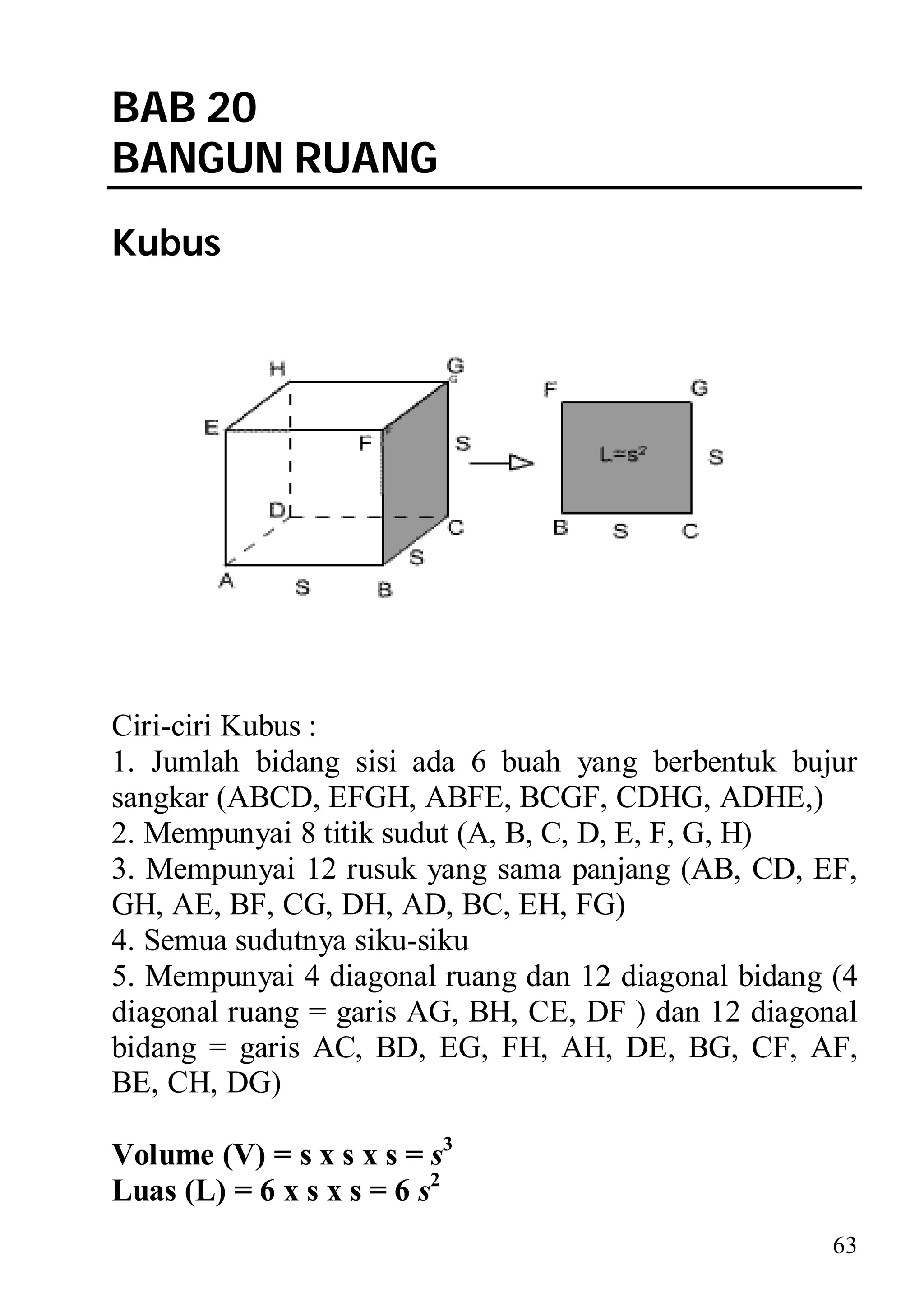 BAB 20
BANGUN RUANG
Kubus




Ciri-ciri Kubus :
1. Jumlah bidang sisi ada 6 buah yang berbentuk bujur
sangkar (ABCD, EFGH, ABFE, BCGF, CDHG, ADHE,)
2. Mempunyai 8 titik sudut (A, B, C, D, E, F, G, H)
3. Mempunyai 12 rusuk yang sama panjang (AB, CD, EF,
GH, AE, BF, CG, DH, AD, BC, EH, FG)
4. Semua sudutnya siku-siku
5. Mempunyai 4 diagonal ruang dan 12 diagonal bidang (4
diagonal ruang = garis AG, BH, CE, DF ) dan 12 diagonal
bidang = garis AC, BD, EG, FH, AH, DE, BG, CF, AF,
BE, CH, DG)

Volume (V) = s x s x s = s3
Luas (L) = 6 x s x s = 6 s2
                                                     63
 