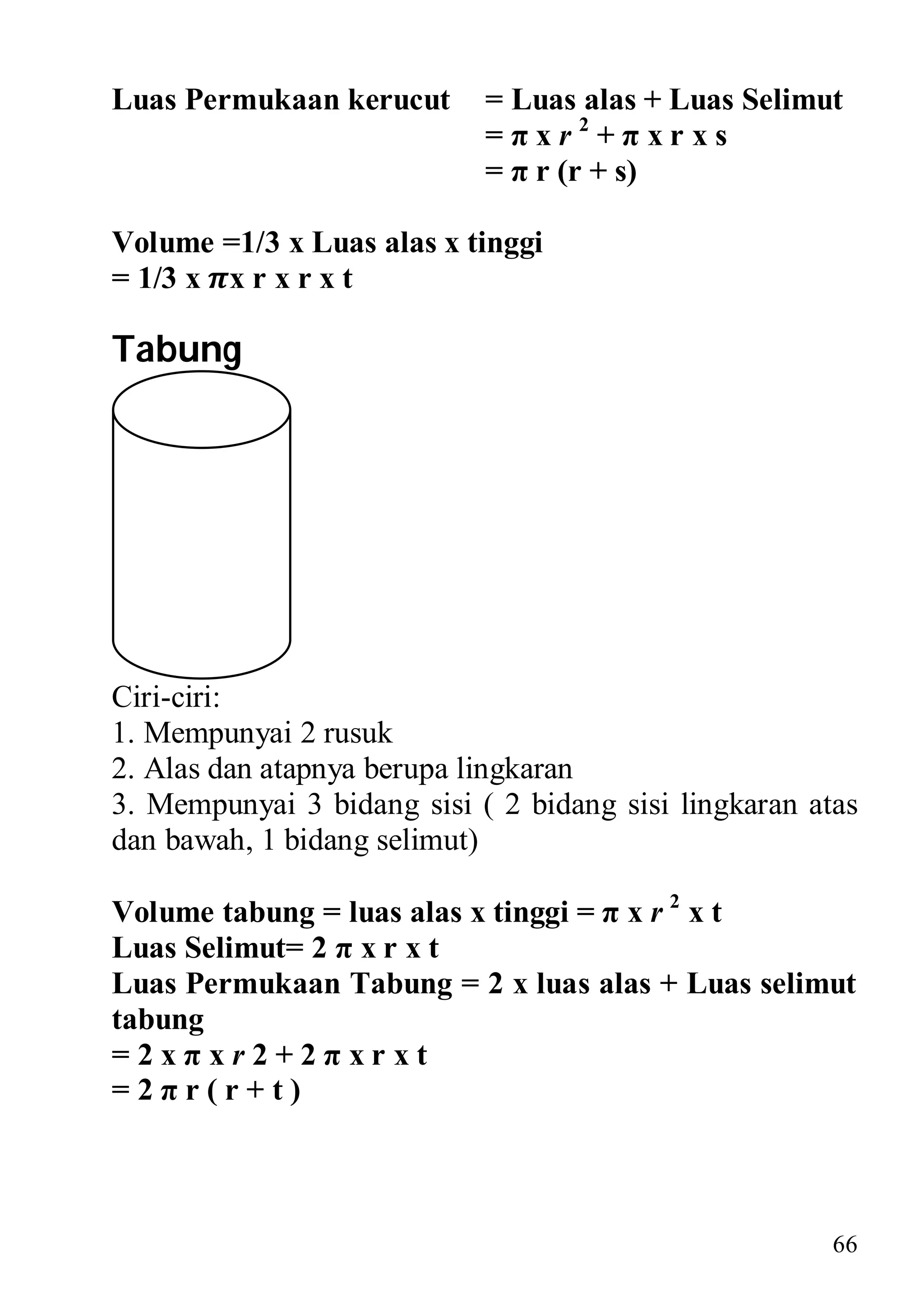 Luas Permukaan kerucut      = Luas alas + Luas Selimut
                            =πxr2+πxrxs
                            = π r (r + s)

Volume =1/3 x Luas alas x tinggi
= 1/3 x x r x r x t

Tabung




Ciri-ciri:
1. Mempunyai 2 rusuk
2. Alas dan atapnya berupa lingkaran
3. Mempunyai 3 bidang sisi ( 2 bidang sisi lingkaran atas
dan bawah, 1 bidang selimut)

Volume tabung = luas alas x tinggi = π x r 2 x t
Luas Selimut= 2 π x r x t
Luas Permukaan Tabung = 2 x luas alas + Luas selimut
tabung
=2xπxr2+2πxrxt
=2πr(r+t)



                                                       66
 