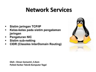 Network Services
 Sistim jaringan TCP/IP
 Kelas-kelas pada sistim pengalaman
jaringan
 Pengaturan NIC
 Sistim sub-netting
 CIDR (Classles InterDomain Routing)
Oleh : Oman Somantri, S.Kom
Poltek Harber Teknik Komputer Tegal
 