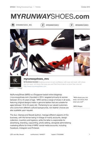 MP0652 / Writing Promotional Copy Ÿ Portfolio October 2015
MYRUNWAYSHOES.com
 
MyRunwayShoes (MRS) is a Singapore-based online blogshop
( myrunwayshoes.com ) founded in 2014, targeted primarily at women
between 25 to 45 years of age. MRS carries a range of shoes in all sizes,
featuring original designs made in genuine leather that are suitable for
ages between 18 to 55 years old. Pertaining to our valued customers
who come from diﬀerent cultural backgrounds, non-leather choices are
also available upon request. 

The duo, Clarissa and Newell (author), manage diﬀerent aspects of this
business, with the former being in-charge of mainly accounts, design
collection, inventory and logistics; while the latter is responsible for
advertising, branding, copywriting, photo-editing, alongside administering
marketing eﬀorts for three of MRS’ social media accounts, including
Facebook, Instagram and Pinterest.

LOO Jian Wei, Newell northumbria: 14044277 kaplan: CT0232995 1
“With shoes you can
wear, not shoes that
wear you out!” 
 
MRS Slogan
 