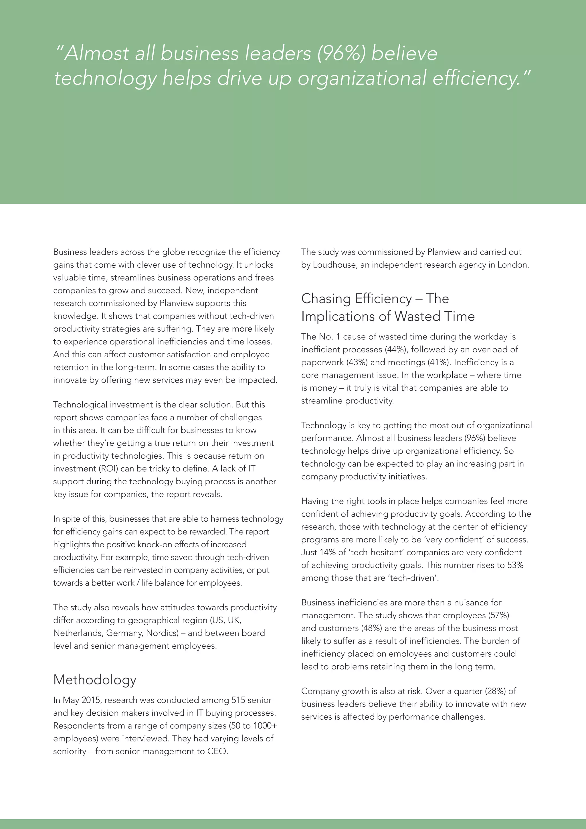 “Almost all business leaders (96%) believe
technology helps drive up organizational efficiency.”
Business leaders across the globe recognize the efficiency
gains that come with clever use of technology. It unlocks
valuable time, streamlines business operations and frees
companies to grow and succeed. New, independent
research commissioned by Planview supports this
knowledge. It shows that companies without tech-driven
productivity strategies are suffering. They are more likely
to experience operational inefficiencies and time losses.
And this can affect customer satisfaction and employee
retention in the long-term. In some cases the ability to
innovate by offering new services may even be impacted.
Technological investment is the clear solution. But this
report shows companies face a number of challenges
in this area. It can be difficult for businesses to know
whether they’re getting a true return on their investment
in productivity technologies. This is because return on
investment (ROI) can be tricky to define. A lack of IT
support during the technology buying process is another
key issue for companies, the report reveals.
In spite of this, businesses that are able to harness technology
for efficiency gains can expect to be rewarded. The report
highlights the positive knock-on effects of increased
productivity. For example, time saved through tech-driven
efficiencies can be reinvested in company activities, or put
towards a better work / life balance for employees.
The study also reveals how attitudes towards productivity
differ according to geographical region (US, UK,
Netherlands, Germany, Nordics) – and between board
level and senior management employees.
Methodology
In May 2015, research was conducted among 515 senior
and key decision makers involved in IT buying processes.
Respondents from a range of company sizes (50 to 1000+
employees) were interviewed. They had varying levels of
seniority – from senior management to CEO.
The study was commissioned by Planview and carried out
by Loudhouse, an independent research agency in London.
Chasing Efficiency – The
Implications of Wasted Time
The No. 1 cause of wasted time during the workday is
inefficient processes (44%), followed by an overload of
paperwork (43%) and meetings (41%). Inefficiency is a
core management issue. In the workplace – where time
is money – it truly is vital that companies are able to
streamline productivity.
Technology is key to getting the most out of organizational
performance. Almost all business leaders (96%) believe
technology helps drive up organizational efficiency. So
technology can be expected to play an increasing part in
company productivity initiatives.
Having the right tools in place helps companies feel more
confident of achieving productivity goals. According to the
research, those with technology at the center of efficiency
programs are more likely to be ‘very confident’ of success.
Just 14% of ‘tech-hesitant’ companies are very confident
of achieving productivity goals. This number rises to 53%
among those that are ‘tech-driven’.
Business inefficiencies are more than a nuisance for
management. The study shows that employees (57%)
and customers (48%) are the areas of the business most
likely to suffer as a result of inefficiencies. The burden of
inefficiency placed on employees and customers could
lead to problems retaining them in the long term.
Company growth is also at risk. Over a quarter (28%) of
business leaders believe their ability to innovate with new
services is affected by performance challenges.
 