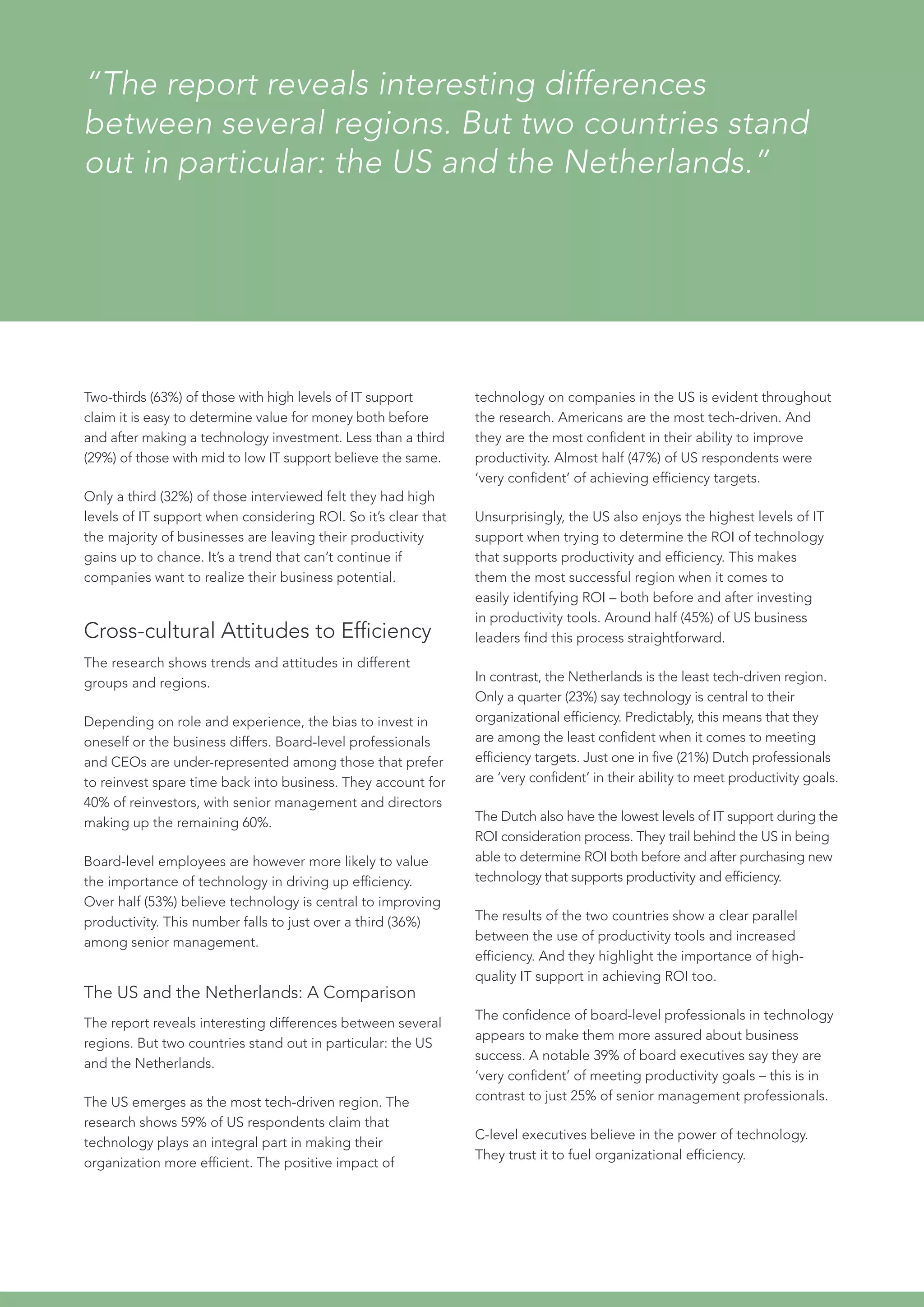 Two-thirds (63%) of those with high levels of IT support
claim it is easy to determine value for money both before
and after making a technology investment. Less than a third
(29%) of those with mid to low IT support believe the same.
Only a third (32%) of those interviewed felt they had high
levels of IT support when considering ROI. So it’s clear that
the majority of businesses are leaving their productivity
gains up to chance. It’s a trend that can’t continue if
companies want to realize their business potential.
Cross-cultural Attitudes to Efficiency
The research shows trends and attitudes in different
groups and regions.
Depending on role and experience, the bias to invest in
oneself or the business differs. Board-level professionals
and CEOs are under-represented among those that prefer
to reinvest spare time back into business. They account for
40% of reinvestors, with senior management and directors
making up the remaining 60%.
Board-level employees are however more likely to value
the importance of technology in driving up efficiency.
Over half (53%) believe technology is central to improving
productivity. This number falls to just over a third (36%)
among senior management.
The US and the Netherlands: A Comparison
The report reveals interesting differences between several
regions. But two countries stand out in particular: the US
and the Netherlands.
The US emerges as the most tech-driven region. The
research shows 59% of US respondents claim that
technology plays an integral part in making their
organization more efficient. The positive impact of
“The report reveals interesting differences
between several regions. But two countries stand
out in particular: the US and the Netherlands.”
technology on companies in the US is evident throughout
the research. Americans are the most tech-driven. And
they are the most confident in their ability to improve
productivity. Almost half (47%) of US respondents were
‘very confident’ of achieving efficiency targets.
Unsurprisingly, the US also enjoys the highest levels of IT
support when trying to determine the ROI of technology
that supports productivity and efficiency. This makes
them the most successful region when it comes to
easily identifying ROI – both before and after investing
in productivity tools. Around half (45%) of US business
leaders find this process straightforward.
In contrast, the Netherlands is the least tech-driven region.
Only a quarter (23%) say technology is central to their
organizational efficiency. Predictably, this means that they
are among the least confident when it comes to meeting
efficiency targets. Just one in five (21%) Dutch professionals
are ‘very confident’ in their ability to meet productivity goals.
The Dutch also have the lowest levels of IT support during the
ROI consideration process. They trail behind the US in being
able to determine ROI both before and after purchasing new
technology that supports productivity and efficiency.
The results of the two countries show a clear parallel
between the use of productivity tools and increased
efficiency. And they highlight the importance of high-
quality IT support in achieving ROI too.
The confidence of board-level professionals in technology
appears to make them more assured about business
success. A notable 39% of board executives say they are
‘very confident’ of meeting productivity goals – this is in
contrast to just 25% of senior management professionals.
C-level executives believe in the power of technology.
They trust it to fuel organizational efficiency.
 