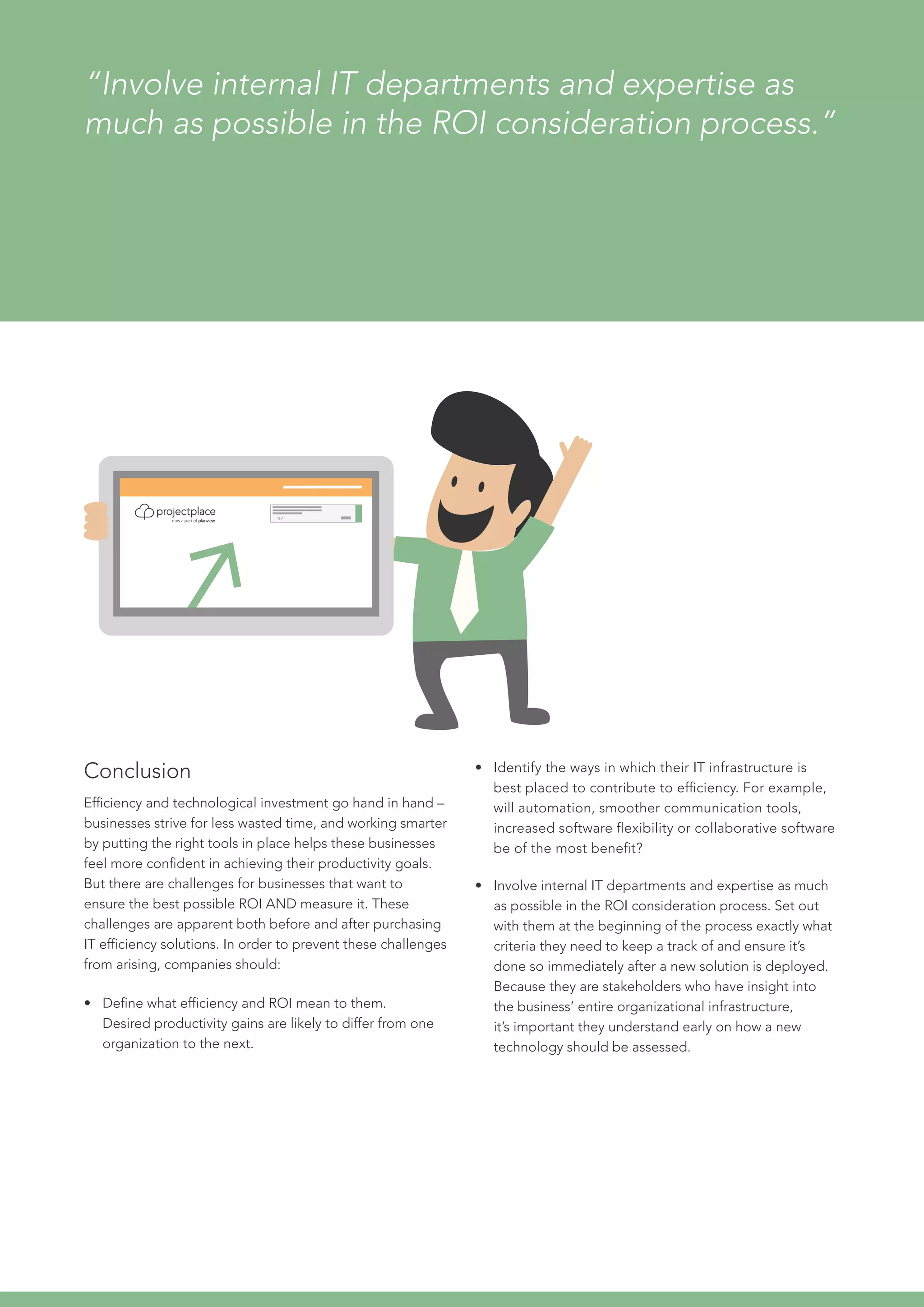 Conclusion
Efficiency and technological investment go hand in hand –
businesses strive for less wasted time, and working smarter
by putting the right tools in place helps these businesses
feel more confident in achieving their productivity goals.
But there are challenges for businesses that want to
ensure the best possible ROI AND measure it. These
challenges are apparent both before and after purchasing
IT efficiency solutions. In order to prevent these challenges
from arising, companies should:
•	 Define what efficiency and ROI mean to them.
Desired productivity gains are likely to differ from one
organization to the next.
“Involve internal IT departments and expertise as
much as possible in the ROI consideration process.”
•	 Identify the ways in which their IT infrastructure is
best placed to contribute to efficiency. For example,
will automation, smoother communication tools,
increased software flexibility or collaborative software
be of the most benefit?
•	 Involve internal IT departments and expertise as much
as possible in the ROI consideration process. Set out
with them at the beginning of the process exactly what
criteria they need to keep a track of and ensure it’s
done so immediately after a new solution is deployed.
Because they are stakeholders who have insight into
the business’ entire organizational infrastructure,
it’s important they understand early on how a new
technology should be assessed.
 