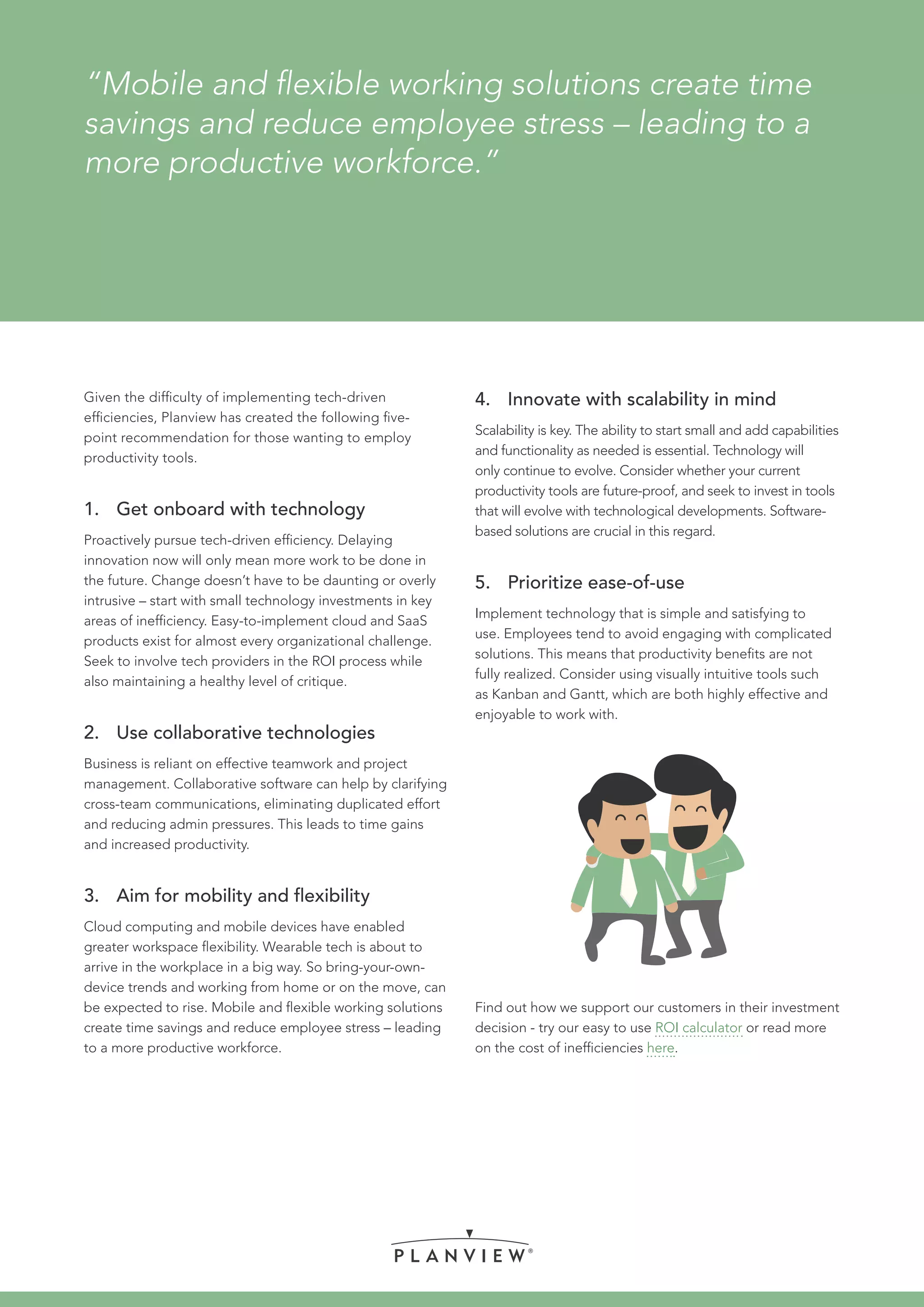 “Mobile and flexible working solutions create time
savings and reduce employee stress – leading to a
more productive workforce.”
Given the difficulty of implementing tech-driven
efficiencies, Planview has created the following five-
point recommendation for those wanting to employ
productivity tools.
1.	 Get onboard with technology
Proactively pursue tech-driven efficiency. Delaying
innovation now will only mean more work to be done in
the future. Change doesn’t have to be daunting or overly
intrusive – start with small technology investments in key
areas of inefficiency. Easy-to-implement cloud and SaaS
products exist for almost every organizational challenge.
Seek to involve tech providers in the ROI process while
also maintaining a healthy level of critique.
2.	 Use collaborative technologies
Business is reliant on effective teamwork and project
management. Collaborative software can help by clarifying
cross-team communications, eliminating duplicated effort
and reducing admin pressures. This leads to time gains
and increased productivity.
3.	 Aim for mobility and flexibility
Cloud computing and mobile devices have enabled
greater workspace flexibility. Wearable tech is about to
arrive in the workplace in a big way. So bring-your-own-
device trends and working from home or on the move, can
be expected to rise. Mobile and flexible working solutions
create time savings and reduce employee stress – leading
to a more productive workforce.
4.	 Innovate with scalability in mind
Scalability is key. The ability to start small and add capabilities
and functionality as needed is essential. Technology will
only continue to evolve. Consider whether your current
productivity tools are future-proof, and seek to invest in tools
that will evolve with technological developments. Software-
based solutions are crucial in this regard.
5.	 Prioritize ease-of-use
Implement technology that is simple and satisfying to
use. Employees tend to avoid engaging with complicated
solutions. This means that productivity benefits are not
fully realized. Consider using visually intuitive tools such
as Kanban and Gantt, which are both highly effective and
enjoyable to work with.
Find out how we support our customers in their investment
decision - try our easy to use ROI calculator or read more
on the cost of inefficiencies here.
 
