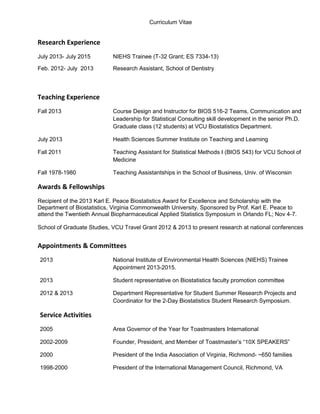 Curriculum Vitae
Research Experience
July 2013- July 2015 NIEHS Trainee (T-32 Grant; ES 7334-13)
Feb. 2012- July 2013 Research Assistant, School of Dentistry
Teaching Experience
Fall 2013 Course Design and Instructor for BIOS 516-2 Teams, Communication and
Leadership for Statistical Consulting skill development in the senior Ph.D.
Graduate class (12 students) at VCU Biostatistics Department.
July 2013 Health Sciences Summer Institute on Teaching and Learning
Fall 2011 Teaching Assistant for Statistical Methods I (BIOS 543) for VCU School of
Medicine
Fall 1978-1980 Teaching Assistantships in the School of Business, Univ. of Wisconsin
Awards & Fellowships
Recipient of the 2013 Karl E. Peace Biostatistics Award for Excellence and Scholarship with the
Department of Biostatistics, Virginia Commonwealth University. Sponsored by Prof. Karl E. Peace to
attend the Twentieth Annual Biopharmaceutical Applied Statistics Symposium in Orlando FL; Nov 4-7.
School of Graduate Studies, VCU Travel Grant 2012 & 2013 to present research at national conferences
Appointments & Committees
2013 National Institute of Environmental Health Sciences (NIEHS) Trainee
Appointment 2013-2015.
2013 Student representative on Biostatistics faculty promotion committee
2012 & 2013 Department Representative for Student Summer Research Projects and
Coordinator for the 2-Day Biostatistics Student Research Symposium.
Service Activities
2005 Area Governor of the Year for Toastmasters International
2002-2009 Founder, President, and Member of Toastmaster’s “10X SPEAKERS”
2000 President of the India Association of Virginia, Richmond- ~650 families
1998-2000 President of the International Management Council, Richmond, VA
 