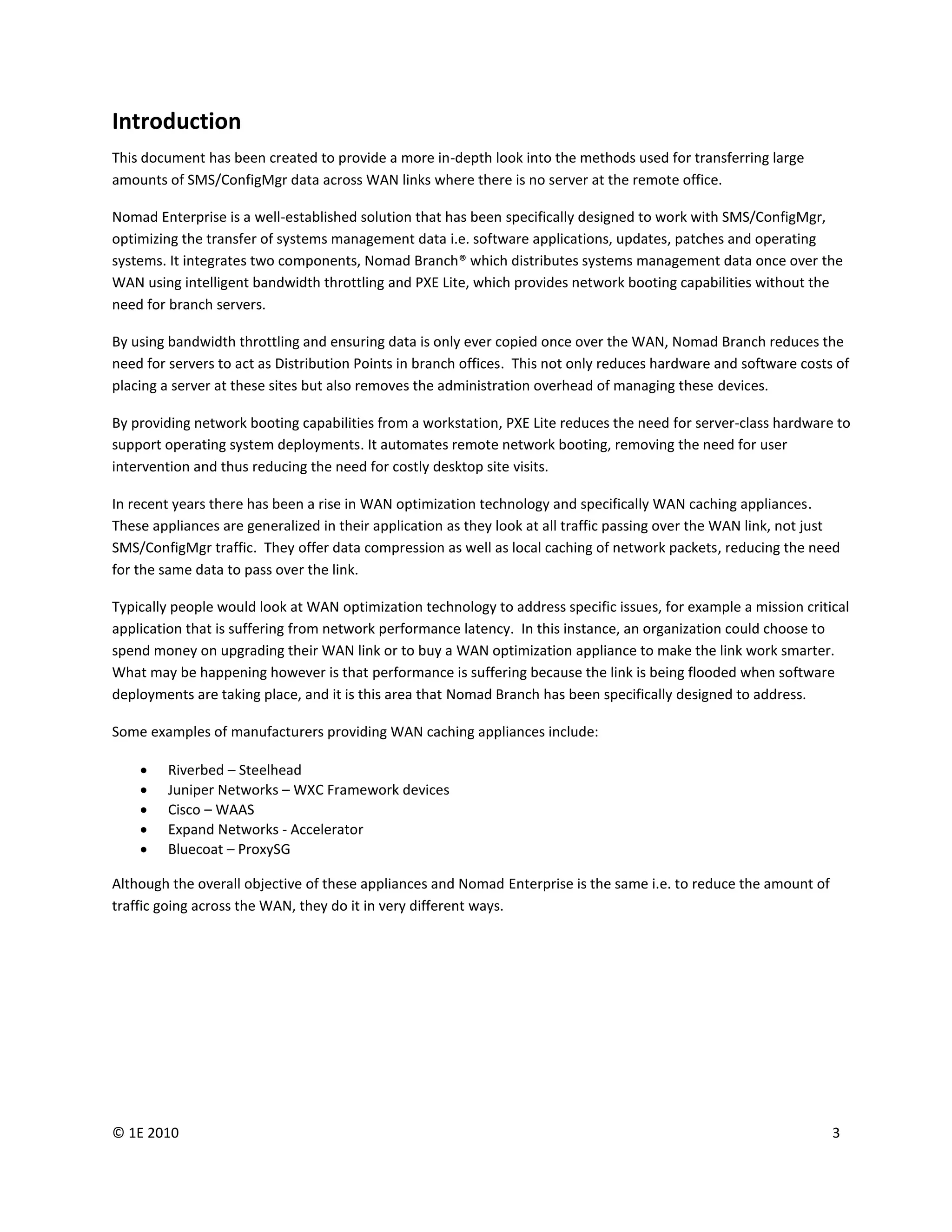 Introduction
This document has been created to provide a more in-depth look into the methods used for transferring large
amounts of SMS/ConfigMgr data across WAN links where there is no server at the remote office.

Nomad Enterprise is a well-established solution that has been specifically designed to work with SMS/ConfigMgr,
optimizing the transfer of systems management data i.e. software applications, updates, patches and operating
systems. It integrates two components, Nomad Branch® which distributes systems management data once over the
WAN using intelligent bandwidth throttling and PXE Lite, which provides network booting capabilities without the
need for branch servers.

By using bandwidth throttling and ensuring data is only ever copied once over the WAN, Nomad Branch reduces the
need for servers to act as Distribution Points in branch offices. This not only reduces hardware and software costs of
placing a server at these sites but also removes the administration overhead of managing these devices.

By providing network booting capabilities from a workstation, PXE Lite reduces the need for server-class hardware to
support operating system deployments. It automates remote network booting, removing the need for user
intervention and thus reducing the need for costly desktop site visits.

In recent years there has been a rise in WAN optimization technology and specifically WAN caching appliances.
These appliances are generalized in their application as they look at all traffic passing over the WAN link, not just
SMS/ConfigMgr traffic. They offer data compression as well as local caching of network packets, reducing the need
for the same data to pass over the link.

Typically people would look at WAN optimization technology to address specific issues, for example a mission critical
application that is suffering from network performance latency. In this instance, an organization could choose to
spend money on upgrading their WAN link or to buy a WAN optimization appliance to make the link work smarter.
What may be happening however is that performance is suffering because the link is being flooded when software
deployments are taking place, and it is this area that Nomad Branch has been specifically designed to address.

Some examples of manufacturers providing WAN caching appliances include:

       Riverbed – Steelhead
       Juniper Networks – WXC Framework devices
       Cisco – WAAS
       Expand Networks - Accelerator
       Bluecoat – ProxySG

Although the overall objective of these appliances and Nomad Enterprise is the same i.e. to reduce the amount of
traffic going across the WAN, they do it in very different ways.




© 1E 2010                                                                                                          3
 