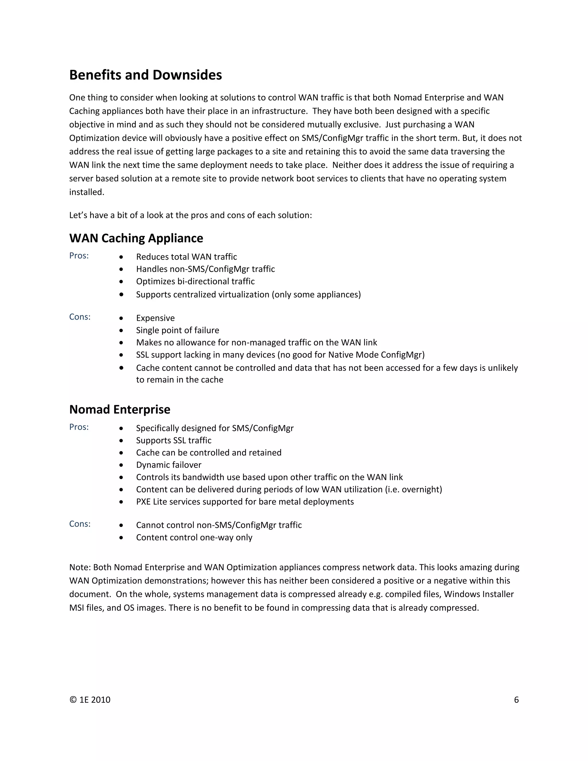 Benefits and Downsides
One thing to consider when looking at solutions to control WAN traffic is that both Nomad Enterprise and WAN
Caching appliances both have their place in an infrastructure. They have both been designed with a specific
objective in mind and as such they should not be considered mutually exclusive. Just purchasing a WAN
Optimization device will obviously have a positive effect on SMS/ConfigMgr traffic in the short term. But, it does not
address the real issue of getting large packages to a site and retaining this to avoid the same data traversing the
WAN link the next time the same deployment needs to take place. Neither does it address the issue of requiring a
server based solution at a remote site to provide network boot services to clients that have no operating system
installed.

Let’s have a bit of a look at the pros and cons of each solution:

WAN Caching Appliance
Pros:           Reduces total WAN traffic
                Handles non-SMS/ConfigMgr traffic
                Optimizes bi-directional traffic
                Supports centralized virtualization (only some appliances)

Cons:           Expensive
                Single point of failure
                Makes no allowance for non-managed traffic on the WAN link
                SSL support lacking in many devices (no good for Native Mode ConfigMgr)
                Cache content cannot be controlled and data that has not been accessed for a few days is unlikely
                 to remain in the cache


Nomad Enterprise
Pros:           Specifically designed for SMS/ConfigMgr
                Supports SSL traffic
                Cache can be controlled and retained
                Dynamic failover
                Controls its bandwidth use based upon other traffic on the WAN link
                Content can be delivered during periods of low WAN utilization (i.e. overnight)
                PXE Lite services supported for bare metal deployments

Cons:           Cannot control non-SMS/ConfigMgr traffic
                Content control one-way only


Note: Both Nomad Enterprise and WAN Optimization appliances compress network data. This looks amazing during
WAN Optimization demonstrations; however this has neither been considered a positive or a negative within this
document. On the whole, systems management data is compressed already e.g. compiled files, Windows Installer
MSI files, and OS images. There is no benefit to be found in compressing data that is already compressed.




© 1E 2010                                                                                                          6
 
