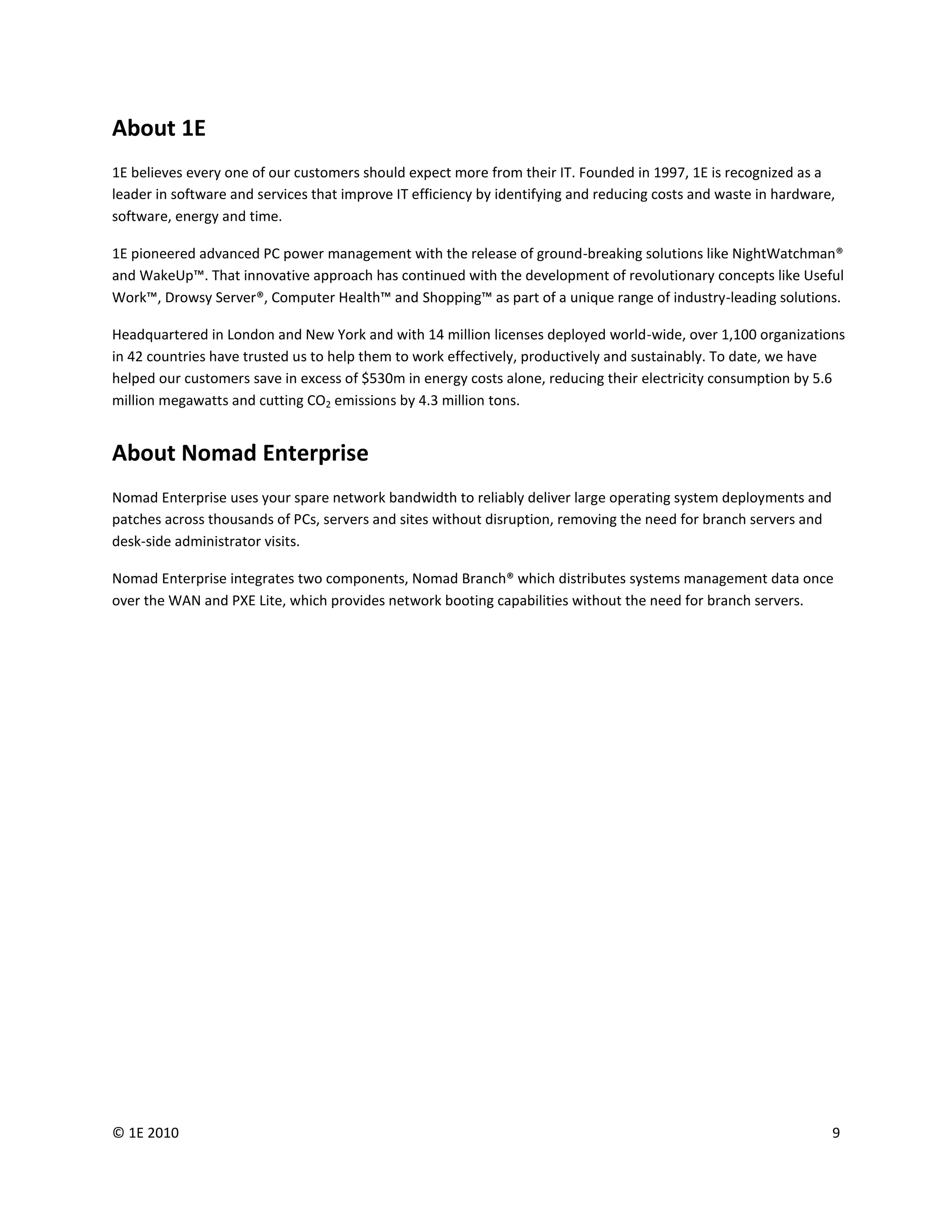 About 1E
1E believes every one of our customers should expect more from their IT. Founded in 1997, 1E is recognized as a
leader in software and services that improve IT efficiency by identifying and reducing costs and waste in hardware,
software, energy and time.

1E pioneered advanced PC power management with the release of ground-breaking solutions like NightWatchman®
and WakeUp™. That innovative approach has continued with the development of revolutionary concepts like Useful
Work™, Drowsy Server®, Computer Health™ and Shopping™ as part of a unique range of industry-leading solutions.

Headquartered in London and New York and with 14 million licenses deployed world-wide, over 1,100 organizations
in 42 countries have trusted us to help them to work effectively, productively and sustainably. To date, we have
helped our customers save in excess of $530m in energy costs alone, reducing their electricity consumption by 5.6
million megawatts and cutting CO2 emissions by 4.3 million tons.


About Nomad Enterprise
Nomad Enterprise uses your spare network bandwidth to reliably deliver large operating system deployments and
patches across thousands of PCs, servers and sites without disruption, removing the need for branch servers and
desk-side administrator visits.

Nomad Enterprise integrates two components, Nomad Branch® which distributes systems management data once
over the WAN and PXE Lite, which provides network booting capabilities without the need for branch servers.




© 1E 2010                                                                                                         9
 