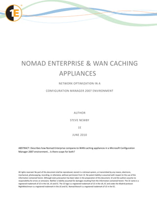 NOMAD ENTERPRISE & WAN CACHING
            APPLIANCES
                                                NETWORK OPTIMIZATION IN A

                                 CONFIGURATION MANAGER 2007 ENVIRONMENT




                                                                   AUTHOR

                                                              STEVE NEWBY

                                                                        1E

                                                                 JUNE 2010



ABSTRACT: Describes how Nomad Enterprise compares to WAN caching appliances in a Microsoft Configuration
Manager 2007 environment… Is there scope for both?




All rights reserved. No part of this document shall be reproduced, stored in a retrieval system, or transmitted by any means, electronic,
mechanical, photocopying, recording, or otherwise, without permission from 1E. No patent liability is assumed with respect to the use of the
information contained herein. Although every precaution has been taken in the preparation of this document, 1E and the authors assume no
responsibility for errors or omissions. Neither is liability assumed for damages resulting from the information contained herein. The 1E name is a
registered trademark of 1E in the UK, US and EC. The 1E logo is a registered trademark of 1E in the UK, EC and under the Madrid protocol.
NightWatchman is a registered trademark in the US and EC. Nomad Branch is a registered trademark of 1E in the EC.
 
