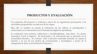 La evaluación del proyecto se realizará a través de un seguimiento permanente a las
actividades programadas en cada una de las etapas.
Para ello se tendrán en cuenta la realización de los talleres, la participación y
observación en la interacción con la herramienta digital de aprendizaje.
La evaluación será continua, colaborativa e interdisciplinaria para hacer los ajustes
necesarios. Crear el impacto de motivación y de renovación que se pretende en la
comunidad educativa. Se evaluará todo el proceso curricular teniendo en cuenta la
función y el uso de los medios de comunicación y tecnológicos a través de la
integración de áreas en la Institución Educativa.
PRODUCTOS Y EVALUACIÓN
 
