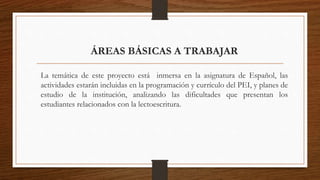 ÁREAS BÁSICAS A TRABAJAR
La temática de este proyecto está inmersa en la asignatura de Español, las
actividades estarán incluidas en la programación y currículo del PEI, y planes de
estudio de la institución, analizando las dificultades que presentan los
estudiantes relacionados con la lectoescritura.
 