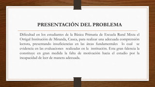 PRESENTACIÓN DEL PROBLEMA
Dificultad en los estudiantes de la Básica Primaria de Escuela Rural Mixta el
Ortigal Institución de Miranda, Cauca, para realizar una adecuada comprensión
lectora, presentando insuficiencias en las áreas fundamentales lo cual se
evidencia en las evaluaciones realizadas en la institución. Esta gran falencia la
constituye en gran medida la falta de motivación hacia el estudio por la
incapacidad de leer de manera adecuada.
 