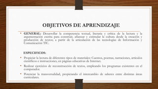 OBJETIVOS DE APRENDIZAJE
• GENERAL: Desarrollar la competencia textual, literaria y crítica de la lectura y la
argumentación escrita para construir, afianzar y estimular la cultura desde la creación y
producción de textos; a partir de la articulación de las tecnologías de Información y
Comunicación TIC.
ESPECIFICOS:
• Propiciar la lectura de diferentes tipos de materiales: Cuentos, poemas, narraciones, artículos
científicos e instrucciones, en páginas educativas de Internet.
• Realizar ejercicios de reconstrucción de textos, empleando los programas existentes en el
computador.
• Potenciar la transversalidad, propiciando el intercambio de saberes entre distintas áreas
curriculares.
 