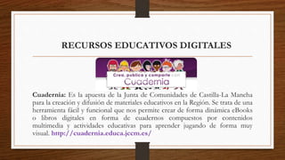 RECURSOS EDUCATIVOS DIGITALES
Cuadernia: Es la apuesta de la Junta de Comunidades de Castilla-La Mancha
para la creación y difusión de materiales educativos en la Región. Se trata de una
herramienta fácil y funcional que nos permite crear de forma dinámica eBooks
o libros digitales en forma de cuadernos compuestos por contenidos
multimedia y actividades educativas para aprender jugando de forma muy
visual. http://cuadernia.educa.jccm.es/
 