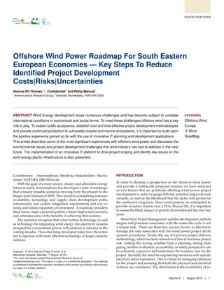 Offshore Wind Power Roadmap For South Eastern
European Economies — Key Steps To Reduce
Identiﬁed Project Development
Costs|Risks|Uncertainties
Stavros Ph.Thomas∗,1, Conﬁdential† and Philip Marcus‡
∗Anemorphosis Research Group, †Iberdrola Renewables, ‡NATURA 2000
ABSTRACT Wind Energy development faces numerous challenges and has become subject to unstable
international conditions in economical and social terms. To meet these challenges offshore wind has a key
role to play. To sustain public acceptance, establish cost and time effective project development methodologies
and provide continued protection to vulnerable coastal and marine ecosystems, it is important to build upon
the positive experience gained so far with the use of innovative IT planning and development applications.
This article describes some of the most signiﬁcant experiences with offshore wind power and discusses the
environmental issues and project development challenges that wind industry has had to address in the near
future. The implementation of an innovative IT platform to drive project scoping and identify key issues on the
wind energy plants infrastructure is also presented.
KEYWORDS
Offshore Wind
Europe
IT Wind
RoadMap
Contributors: Anemorphosis|Iberdrola|Stakeholders Mecha-
nisms|NATURA 2000 Network.
With the goal of a more secure, cleaner and affordable energy
future in mind, Anemorphosis has developed a suite of roadmaps
that consider possible scenarios moving from the present to the
longer term horizon of 2050. This involves considering resource
availability, technology and supply chain development paths,
transmission and system integration requirements and our ex-
isting and future regulatory environment. A roadmap considers
these issues, maps a potential path to a future deployment scenario,
and estimates some of the beneﬁts of achieving that scenario.
The scenarios recognize that wind turbine technology, as well
as technology for integrating wind energy into electricity systems
designed for conventional power, will continue to advance in the
coming decades. Thus sites being developed today have the poten-
tial to repower with more efﬁcient technology or larger capacity
turbines.
Copyright © 2015 Stavros Philipp Thomas et al.
Manuscript compiled: Saturday 1st
August, 2015%
1
For more info please contact Anemorphosis Research Group at
info@anemorphosis.com. This report is a part of a conﬁdential evaluation. The roadmap
is published to facilitate the economic recession of the market and offshore wind industry
as a part of a holistic research.
INTRODUCTION
In order to develop a perspective on the future of wind power
and provide a holistically proposed solution we have analyzed
several factors that are positively affecting wind power project
development in order to gauge both the potential impact of each
variable, as well as the likelihood that the factor will persist for
the mediumor long-term. Since wind projects are anticipated to
provide investors returns over a 25-to-30 year-life, it is important
to assess the likely impact of growth drivers beyond the next few
years.
Wind Farm Project Management and the development method-
ologies and pratctises associated with the entire life-cycle is not
a simple task. There are three key success factors to effectively
manage the risks associated with the wind power project devel-
opment procedures. Firstly, the use of a proven project delivery
methodology, which has been reﬁned over time to minimise project
risk. Getting this wrong, whether from a planning, timing, bud-
geting, tenders evaluation, accessibility, or safety perspective can
be extremely expensive and undermine the business case for the
project. Secondly, the need for engineering resources with speciﬁc
electricity sector experience. This is critical for managing interfaces
on the project and ensuring that both the physical and electrical
systems are considered. The third factor is the availability of ex-
Volume X | August 2015 | 1
INVESTIGATIONS
 