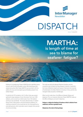 Page 1 July 2016 | Dispatch
DISPATCH
Building on its predecessor, Project HORIZON which identified serious
concerns with the 6/6 shift pattern where 50% of participants fell
asleep during their shifts, Project MARTHA was launched in 2013 to
address this issue and now reports ground-breaking research into
seafarer fatigue.
Funded by the TK Foundation, the $1million three year project
gathered a large database of new information from over 1000
seafarers, and a carried out a field study of over 100 seafarers
working at sea worldwide. The study collected data on seafarer
fatigue levels, sleep patterns and psychological wellbeing. An
importance element to the study was the use of Actiwatches for
extended periods, which volunteers wore to register their periods
of activity and sleep.
The study was led by the Warsash Maritime Academy, and the
consortium also included: the Stress Research Institute in Stockholm;
the Centre of Maritime Health and Society in Denmark; the University
of Southampton; the Dalian Maritime University in China; and the ship
managers’trade association, InterManager.
What must be made clear is the difference between fatigue and
sleepiness. This is an important distinction Project MARTHA makes, as
the effects of fatigues can result in sleepiness.
Fatigue: a subjective feeling of tiredness which is distinct from
weakness, and has a gradual onset.
Sleepiness: the state of being sleepy
Newsletter
| Issue 14 | July 2016
MARTHA:
is length of time at
sea to blame for
seafarer fatigue?
 
