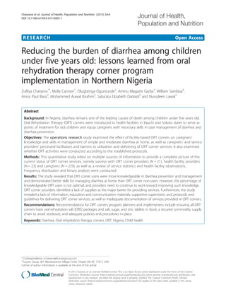 RESEARCH Open Access
Reducing the burden of diarrhea among children
under five years old: lessons learned from oral
rehydration therapy corner program
implementation in Northern Nigeria
Zulfiya Charyeva1*
, Molly Cannon1
, Olugbenga Oguntunde2
, Aminu Magashi Garba3
, William Sambisa4
,
Amos Paul Bassi2
, Mohammed Auwal Ibrahim2
, Saba’atu Elizabeth Danladi2
and Nurudeen Lawal2
Abstract
Background: In Nigeria, diarrhea remains one of the leading causes of death among children under five years old.
Oral Rehydration Therapy (ORT) corners were introduced to health facilities in Bauchi and Sokoto states to serve as
points of treatment for sick children and equip caregivers with necessary skills in case management of diarrhea and
diarrhea prevention.
Objectives: The operations research study examined the effect of facility-based ORT corners on caregivers’
knowledge and skills in management of simple and moderate diarrhea at home, as well as caregivers’ and service
providers’ perceived facilitators and barriers to utilization and delivering of ORT corner services. It also examined
whether ORT activities were conducted according to the established protocols.
Methods: This quantitative study relied on multiple sources of information to provide a complete picture of the
current status of ORT corner services, namely surveys with ORT corner providers (N = 21), health facility providers
(N = 23) and caregivers (N = 229), as well as a review of service statistics and health facility observations.
Frequency distribution and binary analysis were conducted.
Results: The study revealed that ORT corner users were more knowledgeable in diarrhea prevention and management
and demonstrated better skills for managing diarrhea at home than ORT corner non-users. However, the percentage of
knowledgeable ORT users is not optimal, and providers need to continue to work toward improving such knowledge.
ORT corner providers identified a lack of supplies as the major barrier for providing services. Furthermore, the study
revealed a lack of information, education and communication materials, supportive supervision, and protocols and
guidelines for delivering ORT corner services, as well as inadequate documentation of services provided at ORT corners.
Recommendations: Recommendations for ORT corners program planners and implementers include ensuring all ORT
corners have oral rehydration salt (ORS) packages and salt, sugar, and zinc tablets in stock, a secured commodity supply
chain to avoid stockouts, and adequate policies and procedures in place.
Keywords: Diarrhea, Oral rehydration therapy corners, ORT, Nigeria, Child health
* Correspondence: zcharyeva@futuresgroup.com
1
Futures Group, 401 Meadowmont Village Circle, Chapel Hill, NC 27517, USA
Full list of author information is available at the end of the article
© 2015 Charyeva et al.; licensee BioMed Central. This is an Open Access article distributed under the terms of the Creative
Commons Attribution License (http://creativecommons.org/licenses/by/2.0), which permits unrestricted use, distribution, and
reproduction in any medium, provided the original work is properly credited. The Creative Commons Public Domain
Dedication waiver (http://creativecommons.org/publicdomain/zero/1.0/) applies to the data made available in this article,
unless otherwise stated.
Charyeva et al. Journal of Health, Population and Nutrition (2015) 34:4
DOI 10.1186/s41043-015-0005-1
 