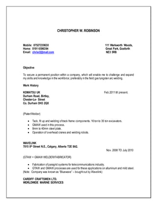 CHRISTOPHER W. ROBINSON
Mobile: 07527239630 111 Warkworth Woods,
Home: 0191 6596394 Great Park, Gosforth
Email: chrisr2@mail.com NE3 5RB
Objective
To secure a permanent position within a company, which will enable me to challenge and expand
my skills and knowledge in the workforce; preferably in the field gas tungsten arc welding.
Work History
KOMATSU UK Feb.2011 till present.
Durham Road, Birtley,
Chester-Le- Street
Co. Durham DH3 2QX
(Plater/Welder)
 Tack, fit up and welding oftrack frame components. 16 ton to 35 ton excavators.
 GMAW used in this process.
 8mm to 40mm steel plate.
 Operation of overhead cranes and welding robots.
WAVELINK
7015 8th Street N.E., Calgary, Alberta T2E 8A2.
Nov. 2008 TO July 2010
(GTAW + GMAW WELDER/FABRICATOR)
 Fabrication ofparagrid systems for telecommunications industry.
 GTAW and GMAW processes are used for these applications on alluminum and mild steel.
(Note: Company was known as “Bluewave” – bought out by Wavelink)
CARDIFF CRAFTSMEN LTD.
WORLDWIDE MARINE SERVICES
 