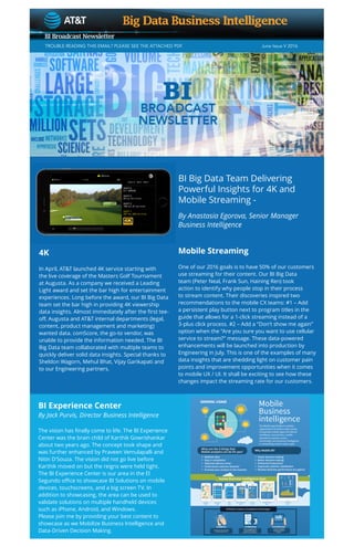 TROUBLE READING THIS EMAIL? PLEASE SEE THE ATTACHED PDF.			 		 June Issue V 2016	
BI Big Data Team Delivering
Powerful Insights for 4K and
Mobile Streaming -
By Anastasia Egorova, Senior Manager
Business Intelligence
4K
In April, AT&T launched 4K service starting with
the live coverage of the Masters Golf Tournament
at Augusta. As a company we received a Leading
Light award and set the bar high for entertainment
experiences. Long before the award, our BI Big Data
team set the bar high in providing 4K viewership
data insights. Almost immediately after the first tee-
off, Augusta and AT&T internal departments (legal,
content, product management and marketing)
wanted data. comScore, the go-to vendor, was
unable to provide the information needed. The BI
Big Data team collaborated with multiple teams to
quickly deliver solid data insights. Special thanks to
Sheldon Wagorn, Mehul Bhat, Vijay Garikapati and
to our Engineering partners.
Mobile Streaming
One of our 2016 goals is to have 50% of our customers
use streaming for their content. Our BI Big Data
team (Peter Neal, Frank Sun, Haining Ren) took
action to identify why people stop in their process
to stream content. Their discoveries inspired two
recommendations to the mobile CX teams: #1 – Add
a persistent play button next to program titles in the
guide that allows for a 1-click streaming instead of a
3-plus click process. #2 – Add a “Don’t show me again”
option when the “Are you sure you want to use cellular
service to stream?” message. These data-powered
enhancements will be launched into production by
Engineering in July. This is one of the examples of many
data insights that are shedding light on customer pain
points and improvement opportunities when it comes
to mobile UX / UI. It shall be exciting to see how these
changes impact the streaming rate for our customers.
BI Experience Center
By Jack Purvis, Director Business Intelligence
The vision has finally come to life. The BI Experience
Center was the brain child of Karthik Gowrishankar
about two years ago. The concept took shape and
was further enhanced by Praveen Vemulapalli and
Nitin D’Souza. The vision did not go live before
Karthik moved on but the reigns were held tight.
The BI Experience Center is our area in the El
Segundo office to showcase BI Solutions on mobile
devices, touchscreens, and a big screen TV. In
addition to showcasing, the area can be used to
validate solutions on multiple handheld devices
such as iPhone, Android, and Windows.
Please join me by providing your best content to
showcase as we Mobilize Business Intelligence and
Data-Driven Decision Making.
 