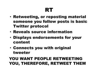 RT
• Retweeting, or reposting material
  someone you follow posts is basic
            y         p
  Twitter protocol
• Reveals source information
• Displays endorsements for your
  content
• Connects you with original
  tweeter
  t    t
YOU WANT PEOPLE RETWEETING
YOU, THEREFORE, RETWEET THEM
 