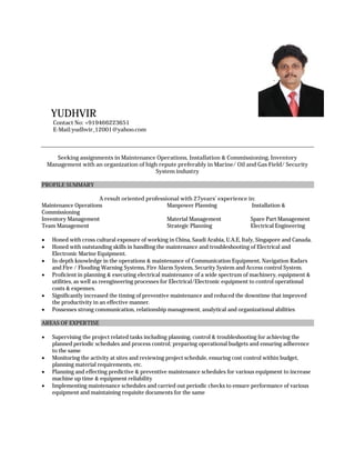YUDHVIR
Contact No: +919466223651
E-Mail:yudhvir_12001@yahoo.com
Seeking assignments in Maintenance Operations, Installation & Commissioning, Inventory
Management with an organization of high repute preferably in Marine/ Oil and Gas Field/ Security
System industry
PROFILE SUMMARY
A result oriented professional with 27years’ experience in:
Maintenance Operations Manpower Planning Installation &
Commissioning
Inventory Management Material Management Spare Part Management
Team Management Strategic Planning Electrical Engineering
 Honed with cross cultural exposure of working in China, Saudi Arabia, U.A.E, Italy, Singapore and Canada.
 Honed with outstanding skills in handling the maintenance and troubleshooting of Electrical and
Electronic Marine Equipment.
 In-depth knowledge in the operations & maintenance of Communication Equipment, Navigation Radars
and Fire / Flooding Warning Systems, Fire Alarm System, Security System and Access control System.
 Proficient in planning & executing electrical maintenance of a wide spectrum of machinery, equipment &
utilities, as well as reengineering processes for Electrical/Electronic equipment to control operational
costs & expenses.
 Significantly increased the timing of preventive maintenance and reduced the downtime that improved
the productivity in an effective manner.
 Possesses strong communication, relationship management, analytical and organizational abilities
AREAS OF EXPERTISE
 Supervising the project related tasks including planning, control & troubleshooting for achieving the
planned periodic schedules and process control; preparing operational budgets and ensuring adherence
to the same
 Monitoring the activity at sites and reviewing project schedule, ensuring cost control within budget,
planning material requirements, etc.
 Planning and effecting predictive & preventive maintenance schedules for various equipment to increase
machine up time & equipment reliability
 Implementing maintenance schedules and carried out periodic checks to ensure performance of various
equipment and maintaining requisite documents for the same
 
