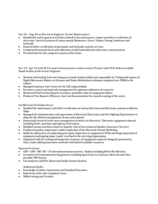 Jun' 04 – Aug’ 05 as Electrical Engineer (Crane Maintenance)
 Handled the entire gamut of activities related to the maintenance, repair and defect rectification of
electronic/ electrical system of cranes namely Manitowoc, Grove, Tadano, Demag, Sumitomo and
Gottwald.
 Ensured defect rectification of pneumatic and hydraulic systems of crane
 Conducted functional check and calibration of safe load indicators and crane control systems
 Provided data for the computers system of the Crane.
Dec' 01- Apr’ 03 with M/S k anal Communication a Joint venture Project with TCIL India in Jeddah
Saudi Arabia as Electronic Engineer
 Worked with leading Telecom Company in Saudi Arabia Jeddah and responsible for Testing and repairs of
Digital Microwave Radios viz.Ericsson and Nokia (Modulation technique employed was TDMA in the
radios).
 Managed Customer Care Centre for AL-Lith region Jeddah.
 Inventory control and materials management for optimum utilization of resources
 Monitored Field Activity Reports to analyse, probable cause of component failure.
 Produced Test Reports, Efficiency chart and documentation for smooth running of the center.
Jan’86 to Jan’01(Indian Navy)
 Handled the maintenance and defect rectification of various Electrical and Electronic systems on Marine
Ships
 Managed the administration and supervision of Electrical, Electronics and Fire Fighting Departments on
ships for the efficient management of men and material
 Dexterously involved in the store management activities for Electrical / Electronic equipment onboard
including Order, purchase and upkeep of Inventory
 Handled various activities related to Quality (Naval Aeronautical Quality Assurance Service)
 Conducted quality maintenance audits/inspection of the Electrical/Avionic Workshop
 Holds the distinction of conducting post repair inspection of equipment’s/PCBs and Stage inspection of
equipment undergoing major repair/overhaul in the servicing organization
 Organized trials for testing and inspection clearance of equipment repaired/designed/procured by
Navy/trade utilizing innovative methods with limited available resources
Operated various:
 VHF / UHF / MF/ HF / LF telecommunication systems / Radars including Defect Rectification
 Ground Level Communication Equipment’s including Speech Secrecy Systems, Motorola and other
portable VHF System
 Gas Analyzers and Fire Alarm and Smoke Sensors System.
Additional Skills:-
 Knowledge of safety requirement and Standard Procedure.
 Experience with code compliance Laws.
 Skilled wiring and Circuitry.
 