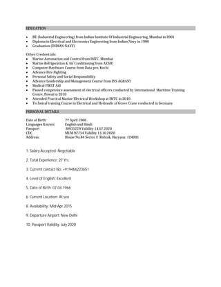 EDUCATION
 BE (Industrial Engineering) from Indian Institute Of Industrial Engineering, Mumbai in 2001
 Diploma in Electrical and Electronics Engineering from Indian Navy in 1986
 Graduation (INDIAN NAVY)
Other Credentials:
 Marine Automation and Control from IMTC, Mumbai
 Marine Refrigeration & Air Conditioning from AESM
 Computer Hardware Course from Data pro, Kochi
 Advance Fire Fighting
 Personal Safety and Social Responsibility
 Advance Leadership and Management Course from INS AGRANI
 Medical FIRST Aid
 Passed competence assessment of electrical officers conducted by International Maritime Training
Centre, Powai in 2010
 Attended Practical Marine Electrical Workshop at IMTC in 2010
 Technical training Course in Electrical and Hydraulic of Grove Crane conducted in Germany
PERSONAL DETAILS
Date of Birth: 7th April 1966
Languages Known: English and Hindi
Passport J0935229 Validity 14.07.2020
CDC MUM 92754 Validity 15.10.2020
Address: House No.84 Sector 2 Rohtak, Haryana: 124001
1. Salary Accepted: Negotiable
2. Total Experience: 27 Yrs.
3. Current contact No: +919466223651
4. Level of English: Excellent
5. Date of Birth: 07.04.1966
6. Current Location: At sea
8. Availability: Mid-Apr 2015
9. Departure Airport: New Delhi
10. Passport Validity: July 2020
 