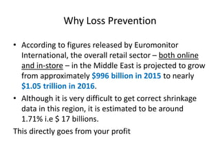 Why Loss Prevention
• According to figures released by Euromonitor
International, the overall retail sector – both online
and in-store – in the Middle East is projected to grow
from approximately $996 billion in 2015 to nearly
$1.05 trillion in 2016.
• Although it is very difficult to get correct shrinkage
data in this region, it is estimated to be around
1.71% i.e $ 17 billions.
This directly goes from your profit
 