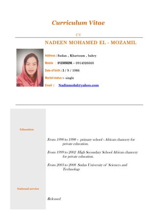 Curriculum Vitae
CV
NADEEN MOHAMED EL - MOZAMIL
Address : Sudan , Khartoum , bahry
Mobile : 0123858296 - 0914926660
Date of birth : 3 / 9 / 1986
Marital status :- single
Email : Nadinmohd@yahoo.com
Education
National service
From 1990 to 1998 – primary school - African chancery for
private education.
From 1999 to 2002 High Secondary School African chancery
for private education.
From 2003 to 2008 Sudan University of Sciences and
Technology
Released
 