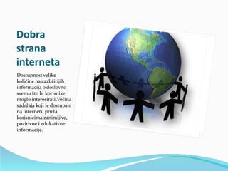 Dobra
strana
interneta
Dostupnost velike
količine najrazličitijih
informacija o doslovno
svemu što bi korisnike
moglo interesirati.Većina
sadržaja koji je dostupan
na internetu pruža
korisnicima zanimljive,
pozitivne i edukativne
informacije.
 