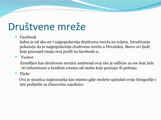 Društvene mreže
  Facebook
   Jedna je od ako ne i najpopularnija društvena mreža na svijetu. Istraživanja
   pokazuju da je najpopularnija društvena mreža u Hrvatskoj. Skoro svi ljudi
   koje poznaješ imaju svoj profil na facebook-u.
  Twitter
   Zamišljen kao društveno mrežni antitrend ovaj site je odličan za sve koji žele
   b
   biti informirani u kratkim crtama od osoba koje poznaju ili poštuju.
  Flickr
   Ova je stranica najpoznatija kao mjesto gdje možete uplodati svoje fotografije i
   iste podijeliti sa članovima zajednice
 