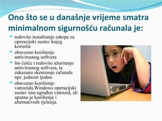 Ono što se u današnje vrijeme smatra
minimalnom sigurnošću računala je:
 redovito instaliranje zakrpa za
  operacijski sustav kojeg
  koristite
 obavezno korištenje
  antivirusnog softvera
 što češće i redovito ažuriranje
  antivirusnog softvera, te
  zakazano skeniranje računala
  npr. jednom tjedno
 obavezno korištenje
  vatrozida.Windows operacijski
  sustav ima ugrađen vatrozid, ali
  uputno je korištenje i
  alternativnih rješenja.
 