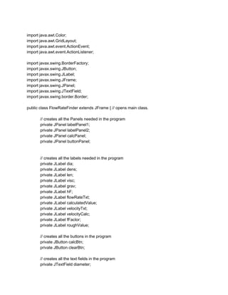 import java.awt.Color;
import java.awt.GridLayout;
import java.awt.event.ActionEvent;
import java.awt.event.ActionListener;
import javax.swing.BorderFactory;
import javax.swing.JButton;
import javax.swing.JLabel;
import javax.swing.JFrame;
import javax.swing.JPanel;
import javax.swing.JTextField;
import javax.swing.border.Border;
public class FlowRateFinder extends JFrame { // opens main class.
// creates all the Panels needed in the program
private JPanel labelPanel1;
private JPanel labelPanel2;
private JPanel calcPanel;
private JPanel buttonPanel;
// creates all the labels needed in the program
private JLabel dia;
private JLabel dens;
private JLabel len;
private JLabel visc;
private JLabel grav;
private JLabel hF;
private JLabel flowRateTxt;
private JLabel calculatedValue;
private JLabel velocityTxt;
private JLabel velocityCalc;
private JLabel fFactor;
private JLabel roughValue;
// creates all the buttons in the program
private JButton calcBtn;
private JButton clearBtn;
// creates all the text fields in the program
private JTextField diameter;