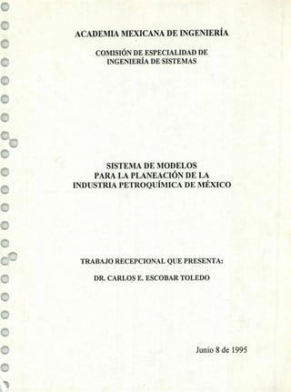 ACADEMIA MEXICANA DE iNGENIERÍA
COMISIÓN DE ESPECIALIDAD DE
INGENIERÍA DE SISTEMAS
SISTEMA DE MODELOS
PARA LA PLANEACIÓN DE LA
INDUSTRIA PETROQUÍMICA DE MÉXICO
TRABAJO RECEPCIONAL QUE PRESENTA:
DR. CARLOS E. ESCOBAR TOLEDO
Junio 8 de 1995
 