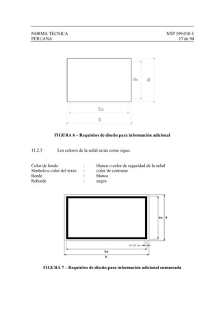 NORMA TÉCNICA NTP 399.010-1
PERUANA 17 de 94
bs
aas
b
FIGURA 6 – Requisitos de diseño para información adicional
11.2.3 Los colores de la señal serán como sigue:
Color de fondo : blanco o color de seguridad de la señal
Símbolo o color del texto : color de contraste
Borde : blanco
Reborde : negro
FIGURA 7 – Requisitos de diseño para información adicional enmarcada
 