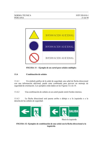 NORMA TÉCNICA NTP 399.010-1
PERUANA 21 de 94
FIGURA 11 – Ejemplo de un cartel para señales múltiples
11.6 Combinación de señales
11.6.1 Un símbolo gráfico de la señal de seguridad, una señal de flecha direccional
con una información adicional, puede estar combinado para proveer un mensaje de
seguridad de orientación. Los ejemplos están dados en las Figuras 12 a la 14.
11.6.2 Una combinación de señales en un cartel puede omitir bordes internos.
11.6.3 La flecha direccional será puesta arriba o debajo o a la izquierda o a la
derecha de las señales de seguridad.
Hacia la izquierda
FIGURA 12- Ejemplos de combinación de una señal con la flecha direccional a la
izquierda
INFORM ACION ADICIONAL
INFORM ACION ADICIONAL
INFORM ACION ADICIONAL
 