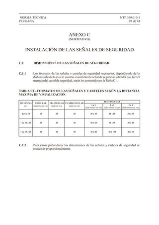 NTP 399.010-1
93 de 94
NORMA TÉCNICA
PERUANA
ANEXO C
(NORMATIVO)
INSTALACIÓN DE LAS SEÑALES DE SEGURIDAD
C.1
Los formatos de las señales y carteles de seguridad necesarios, dependiendo de la
distancia desde la cual el usuario visualizará la señal de seguridad o tendrá que leer el
mensajedelcarteldeseguridad,seránloscontenidosenlaTablaC1.
DIMENSIONES DE LAS SEÑALES DE SEGURIDAD
C.1.1
TABLA C1 - FORMATOS DE LAS SEÑALES Y CARTELES SEGÚN LA DISTANCIA
MÁXIMA DE VISUALIZACIÓN.
DISTANCIA CIRCULAR TRIANGULAR CUADRANGULAR
RECTANGULAR
1 a 2
(lado menor en cm)
1 a 3
(lado menor en cm)
2 a 3
(lado menor en cm)
de 0 a 10 20 20 20 20 x 40 20 x 60 20 x 30
+ de 10 a 15 30 30 30 30 x 60 30 x 90 30 x 45
+ de 15 a 20 40 40 40 40 x 80 40 x 120 40 x 60
Para casos particulares las dimensiones de las señales y carteles de seguridad se
reducirán proporcionalmente.
C.1.2
 