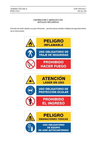 NTP 399.010-1
102 de 104
NORMA TÉCNICA
PERUANA
EJEMPLO DE CARTELES CON
SEÑALES MÚLTIPLES
Este tipo de cartel, debido a su gran dimensión, permite colocar señales múltiples de seguridad dentro
de un mismo panel.
LÁSER EN USO
USO OBLIGATORIO
DE EQUIPO
DE AIRE AUTOCONTENIDO
 