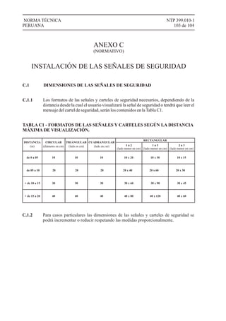 NTP 399.010-1
103 de 104
NORMA TÉCNICA
PERUANA
ANEXO C
(NORMATIVO)
INSTALACIÓN DE LAS SEÑALES DE SEGURIDAD
C.1
Los formatos de las señales y carteles de seguridad necesarios, dependiendo de la
distancia desde la cual el usuario visualizará la señal de seguridad o tendrá que leer el
mensajedelcarteldeseguridad,serán loscontenidosenlaTabla C1.
DIMENSIONES DE LAS SEÑALES DE SEGURIDAD
C.1.1
TABLA C1 - FORMATOS DE LAS SEÑALES Y CARTELES SEGÚN LA DISTANCIA
MÁXIMA DE VISUALIZACIÓN.
DISTANCIA CIRCULAR TRIANGULAR CUADRANGULAR
RECTANGULAR
1 a 2
(lado menor en cm)
1 a 3
(lado menor en cm)
2 a 3
(lado menor en cm)
de 05 a 10 20 20 20 20 x 40 20 x 60 20 x 30
+ de 10 a 15 30 30 30 30 x 60 30 x 90 30 x 45
+ de 15 a 20 40 40 40 40 x 80 40 x 120 40 x 60
Para casos particulares las dimensiones de las señales y carteles de seguridad se
podrá incrementar o reducir respetando las medidas proporcionalmente.
C.1.2
de 0 a 05 10 10 10 10 x 20 10 x 30 10 x 15
 