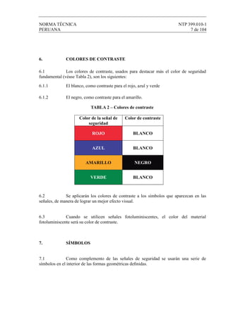 NORMA TÉCNICA NTP 399.010-1
PERUANA 7 de 104
6. COLORES DE CONTRASTE
6.1 Los colores de contraste, usados para destacar más el color de seguridad
fundamental (véase Tabla 2), son los siguientes:
6.1.1 El blanco, como contraste para el rojo, azul y verde
6.1.2 El negro, como contraste para el amarillo.
TABLA 2 – Colores de contraste
Color de la señal de
seguridad
Color de contraste
ROJO BLANCO
AZUL BLANCO
AMARILLO NEGRO
VERDE BLANCO
6.2 Se aplicarán los colores de contraste a los símbolos que aparezcan en las
señales, de manera de lograr un mejor efecto visual.
6.3 Cuando se utilicen señales fotoluminiscentes, el color del material
fotoluminiscente será su color de contraste.
7. SÍMBOLOS
7.1 Como complemento de las señales de seguridad se usarán una serie de
símbolos en el interior de las formas geométricas deﬁnidas.
 