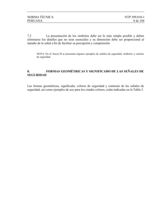 NORMA TÉCNICA NTP 399.010-1
PERUANA 8 de 104
7.2 La presentación de los símbolos debe ser lo más simple posible y deben
eliminarse los detalles que no sean esenciales y su dimensión debe ser proporcional al
tamaño de la señal a ﬁn de facilitar su percepción y comprensión
NOTA: En el Anexo B se presentan algunos ejemplos de señales de seguridad, símbolos y carteles
de seguridad.
8. FORMAS GEOMÉTRICAS Y SIGNIFICADO DE LAS SEÑALES DE
SEGURIDAD
Las formas geométricas, signiﬁcado, colores de seguridad y contraste de las señales de
seguridad, así como ejemplos de uso para los citados colores, están indicadas en la Tabla 3.
 
