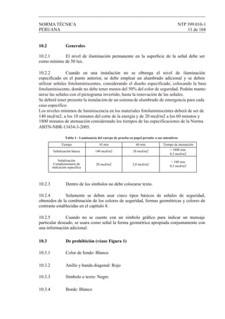 NORMA TÉCNICA NTP 399.010-1
PERUANA 11 de 104
10.2 Generales
10.2.1 El nivel de iluminación permanente en la superﬁcie de la señal debe ser
como mínimo de 50 lux.
10.2.2 Cuando en una instalación no se obtenga el nivel de iluminación
especiﬁcado en el punto anterior, se debe emplear un alumbrado adicional y se deben
10.2.3 Dentro de los símbolos no debe colocarse texto.
10.2.4 Solamente se deben usar cinco tipos básicos de señales de seguridad,
obtenidos de la combinación de los colores de seguridad, formas geométricas y colores de
contraste establecidas en el capítulo 8.
10.2.5 Cuando no se cuente con un símbolo gráﬁco para indicar un mensaje
particular deseado, se usara como señal la forma geométrica apropiada conjuntamente con
una información adicional.
10.3 De prohibición (véase Figura 1)
10.3.1 Color de fondo: Blanco
10.3.2 Anillo y banda diagonal: Rojo
10.3.3 Símbolo o texto: Negro
10.3.4 Borde: Blanco
utilizar señales fotoluminiscentes, considerando el diseño especificado, colocando la base
fotoluminiscente, donde no debe tener menos del 50% del color de seguridad. Podrán mante-
nerse las señales con el pictograma invertido, hasta la renovación de las señales.
Se deberá tener presente la instalación de un sistema de alumbrado de emergencia para cada
caso específico.
Los niveles mínimos de luminiscencia en los materiales fotoluminiscentes deberá de ser de
140 mcd/m2, a los 10 minutos del corte de la energía y de 20 mcd/m2 a los 60 minutos y
ABTN-NBR-13434-3-2005.
1800 minutos de atenuación considerando los tiempos de las especificaciones de la Norma
Tiempo
Señalización básica 140 mcd/m2 20 mcd/m2
2,8 mcd/m220 mcd/m2
> 1800 min
0,3 mcd/m2
> 340 min
0,3 mcd/m2
Tabla 1 - Luminancia del cuerpo de prueba en papel permite a sus miembros
Señalización
Complementaria de
indicación específica
10 min 60 min Tiempo de atenuación
 