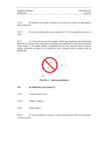 NORMA TÉCNICA NTP 399.010-1
PERUANA 12 de 104
10.3.5 El símbolo o texto debe colocarse en el centro de la señal y no debe tapar la
barra transversal.
10.3.6 El color rojo debe cubrir como mínimo el 35 % de la superﬁcie total de la
señal.
10.3.7 En el caso de que no exista ningún símbolo que signiﬁque una determinada
intención, el mensaje debe transmitirse utilizando preferentemente la señal de prohibición
(véase Figura 1) sin ningún símbolo, acompañada de un texto colocado sobre el cartel o
incluso utilizando en lugar de un símbolo un texto colocado sobre la misma señal de
prohibición.
Øds Ød
0.1ds
45°
0.1ds
FIGURA 1 – Señal de prohibición
10.4 De obligación (véase Figura 2)
10.4.1 Color de fondo: Azul
10.4.2 Símbolo : Blanco
10.4.3 Borde: Blanco
10.4.4 El color azul debe ser circular y cubrir como mínimo el 50% de la superficie
total de la señal.
 
