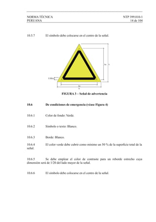 NORMA TÉCNICA NTP 399.010-1
PERUANA 14 de 104
10.5.7 El símbolo debe colocarse en el centro de la señal.
FIGURA 3 – Señal de advertencia
10.6 De condiciones de emergencia (véase Figura 4)
10.6.1 Color de fondo: Verde.
10.6.2 Símbolo o texto: Blanco.
10.6.3 Borde: Blanco.
10.6.4 El color verde debe cubrir como mínimo un 50 % de la superﬁcie total de la
señal.
10.6.5 Se debe emplear el color de contraste para un reborde estrecho cuya
dimensión será de 1/20 del lado mayor de la señal.
10.6.6 El símbolo debe colocarse en el centro de la señal.
 