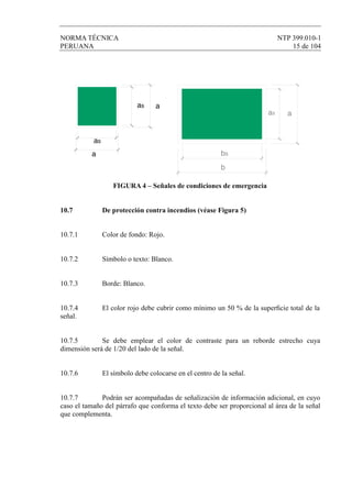 NORMA TÉCNICA NTP 399.010-1
PERUANA 15 de 104
FIGURA 4 – Señales de condiciones de emergencia
10.7 De protección contra incendios (véase Figura 5)
10.7.1 Color de fondo: Rojo.
10.7.2 Símbolo o texto: Blanco.
10.7.3 Borde: Blanco.
10.7.4 El color rojo debe cubrir como mínimo un 50 % de la superﬁcie total de la
señal.
10.7.5 Se debe emplear el color de contraste para un reborde estrecho cuya
dimensión será de 1/20 del lado de la señal.
10.7.6 El símbolo debe colocarse en el centro de la señal.
10.7.7 Podrán ser acompañadas de señalización de información adicional, en cuyo
caso el tamaño del párrafo que conforma el texto debe ser proporcional al área de la señal
que complementa.
as a
as
a bs
aas
b
 